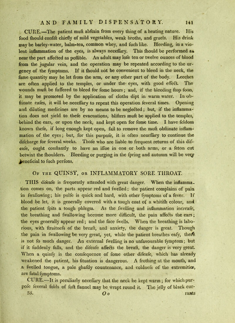 . CURE.—The patient muft abftain from every thing of a heating nature. His food fliould confift chiefly of mild vegetables, weak broths, and gruels. His drink may be barley-water, balm-tea, common whey, and fuch like. Bleeding, in a vio- lent inflammation of the eyes, is always neceflary. This Ihould be performed a4 near the part affedled as poffible. An adult may lofe ten or twelve ounces of blood from the jugular vein, and the operation may be repeated according to the ur- gency of the fymptoms. If it Ihould not be convenient to bleed in the neck, the fame quantity may be let from the arm, or any other part of the body. Leeches are often applied to the temples, or under the- eyes, with good effcCL The wounds muft be fuffered to bleed for fome hours; and, if the bleeding ftop foon, it may be promoted by the application of cloths dipt in warm water. In ob- ftinate cafes, it will be neceifary to repeat this operation feveral times. Opening and diluting medicines are by no means to be neglefted; but, if the inflamma- tion does not yield to thefe evacuations, blifters muft be applied to the temples, - behind the ears, or upon the neck, and kept open for fome time. I have feldoin known thefe, if long enough kept open, fail to remove the moft obftinate inflam- mation of the eyes; but, for this purpofe, it is often neceflary to continue the difcharge for feveral weeks. Tliofe who are liable to frequent returns of this dif- eafe, ought conftantly to have an iifue in one or both arms, or a feton cirt betwixt the Ihoulders. Bleeding or purging in the fpring and autumn will be ver^ Jieneficial to fuch perfons. Of the quinsy, or INFLAMMATORY SORE THROAT. THIS diieafe is frequently attended with great danger. When the inflamma- tion comes on, the parts appear red and fwelled; the patient complains of pain in fvvallowing; his pulfe is quick and hard, with other fymptoms of a fever. If blood be let, it is generally covered with a tough coat of a whitilb colour, and the, patient fpits a tough phlegm. As the fuelling and inflammation increafo, the breathing and fwallowing become more difficult, the pain affeifts the ears; the eyes generally appear red; and the face fwells. When the breathing is labo- rious, with ftraitnefs of the breaft, and anxiety, the danger is great. Though the pain in fwallowing be very great, yet, while the patient breathes eafy, thei^ is not fo much danger. An external fwelling is no unfavourable fymptom; but if it fuddenly falls, and the difeafe affe6ls the breaft, the danger is very great. When a quinfy is the confequence of fome otlier difeafe, which has already weakened the patient, his fituation is dangerous. A frothing at the mouth, and a fwelled tongue, a pale ghaftly countenance, and coldnefs of the extremitiee, are fatal fymptoms. CURE.—It is peculiarly neceflary that the neck be kept warm; for which pur- pofe feveral folds of foft flannel may be^wrapt round it. The jelly of black cur- 35.. O 0 rants