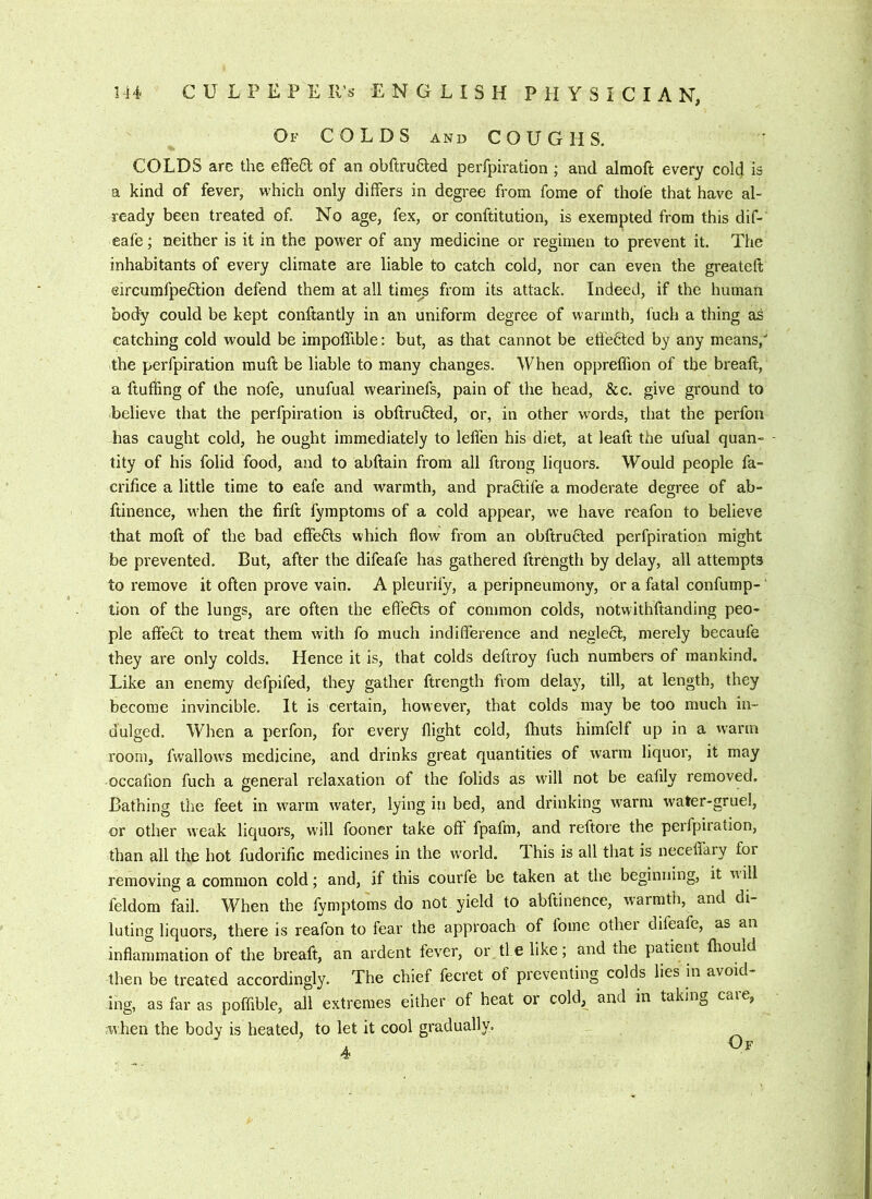 Of colds and COUGHS. COLDS are the eflfeSl of an obftruCled perfpiration ; and almoft every cold is a kind of fever, which only differs in degree from fome of thole that have al- ready been treated of. No age, fex, or conftitution, is exempted from this dif- eafe; neither is it in the power of any medicine or regimen to prevent it. The inhabitants of every climate are liable to catch cold, nor can even the greateft eircumfpe6tion defend them at all times from its attack. Indeed, if the human body could be kept conftantly in an uniform degree of warmth, fuch a thing as catching cold would be impoffible: but, as that cannot be etie6led by any means, the perfpiration muft be liable to many changes. When oppreffion of the breaft, a fluffing of the nofe, unufual wearinefs, pain of the head, &c. give ground to believe that the perfpiration is obftru£ted, or, in other w'ords, that the perfon has caught cold, he ought immediately to leffen his diet, at leaft the ufual quan- - tity of his folid food, and to abftain from all ftrong liquors. Would people fa- crifice a little time to eafe and warmth, and pradtife a moderate degree of ab- ftinence, when the firft fymptoms of a cold appear, we have reafon to believe that moft of the bad effects which flow from an obftructed perfpiration might be prevented. But, after the difeafe has gathered ftrength by delay, all attempts to I'emove it often prove vain. A pleurify, a peripneumony, or a fatal confump- tion of the lungs, are often the effefts of common colds, notwithftanding peo- ple affect to treat them with fo much indifference and neglect, merely becaufe they are only colds. Hence it is, that colds deftroy fuch numbers of mankind. Like an enemy defpifed, they gather ftrength from delay, till, at length, they become invincible. It is certain, however, that colds may be too much in- dulged. When a perfon, for every flight cold, Ihuts himfelf up in a warm room, fwallows medicine, and drinks great quantities of warm liquor, it may occalion fuch a general relaxation of the folids as will not be eafily removed. Bathing the feet in warm water, lying in bed, and drinking warm water-gruel, or other weak liquors, will fooner take oft fpafm, and reftore the perfpiration, than all the hot fudorific medicines in the world. T. his is all that is neceffary for removing a common cold; and, if this courfe be taken at the beginning, it will feldom fail. When the fymptoms do not yield to abftinence, warmth, and di- luting liquors, there is reafon to fear the approach of fome othei difeafe, as an inflammation of the breaft, an ardent fever, or tie like; and the patient fliould then be treated accordingly. The chief fecret of preventing colds lies in avoid- ing, as far as poffible, all extremes either of heat or cold, and in taking care, when the body is heated, to let it cool gradually. 4