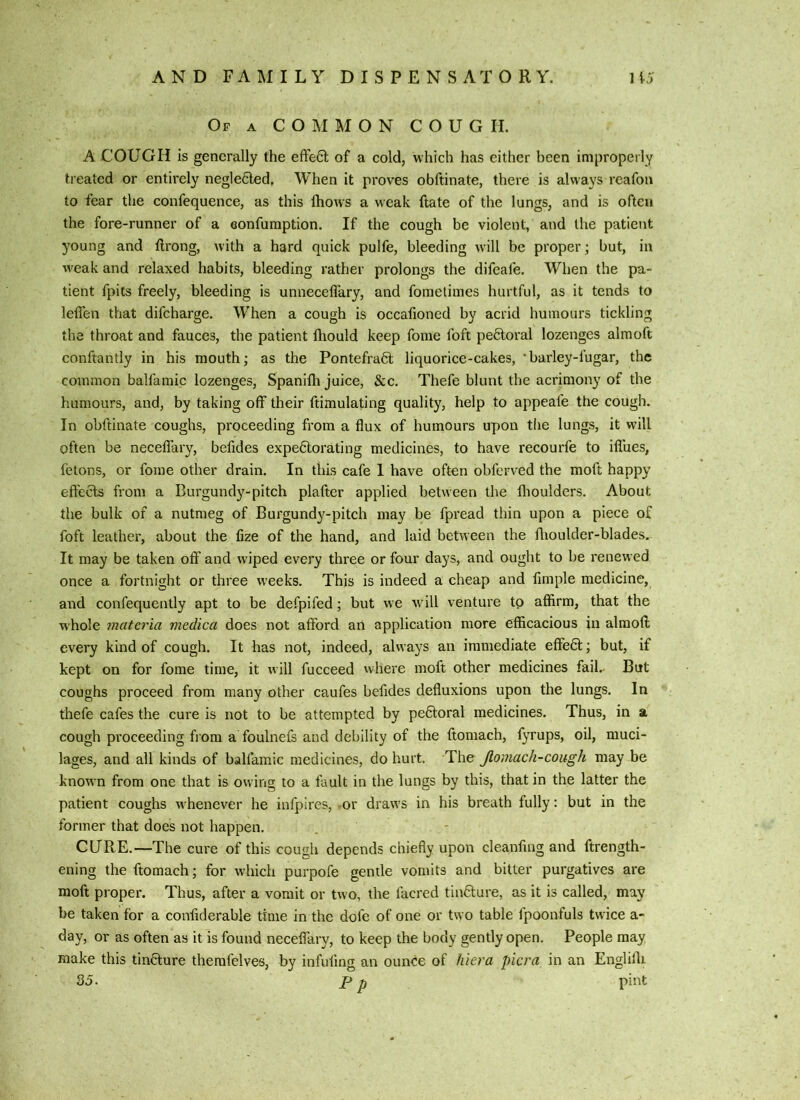 Of a common C O U G II. A COUGH is generally the effe6t of a cold, which has either been improperly treated or entirely negleCled, When it proves obftinate, there is always reafon to fear the confequence, as this Ihows a weak ftate of the lungs, and is often the fore-runner of a eonfumption. If the cough be violent, and the patient young and ftrong, with a hard quick pulfe, bleeding will be proper ; but, in weak and relaxed habits, bleeding rather prolongs the difcale. When the pa- tient fpits freely, bleeding is unneceffary, and foraetimes hurtful, as it tends to leffen that difeharge. When a cough is occafioned by acrid humours tickling the throat and fauces, the patient fhould keep fome foft pectoral lozenges almoft conftantly in his mouth; as the Pontefra6l liquorice-cakes, *barley-fugar, the common balfamic lozenges, Spanifli juice, See. Thefe blunt the acrimony of the humours, and, by taking off their ftimulating quality, help to appeafe the cough. In obftinate coughs, proceeding from a flux of humours upon the lungs, it will often be neceffary, befides expectorating medicines, to have recourfe to iffues, felons, or fome other drain. In this cafe 1 have often obferved the moft happy effects from a Burgundy-pitch plafter applied between the flioulders. About the bulk of a nutmeg of Burgund}^-pitch may be fpread thin upon a piece of foft leather, about the fize of the hand, and laid between the ffioulder-blades. It may be taken off and wiped every three or four days, and ought to be renewed once a fortnight or three weeks. This is indeed a cheap and fimple medicine, and confequently apt to be defpifed; but w e will venture to affirm, that the whole materia medica does not afford an application more efficacious in almoft every kind of cough. It has not, indeed, always an immediate effeCl; but, if kept on for fome time, it will fucceed vvhere moft other medicines fail. But coughs proceed from many other caufes befides defluxions upon the lungs. In thefe cafes the cure is not to be attempted by peCloral medicines. Thus, in a cough proceeding flora a foulnefs and debility of the ftomach, f}Tups, oil, muci- lages, and all kinds of balfamic medicines, do hurt. The Jlomach-cough may be known from one that is owing to a fault in the lungs by this, that in the latter the patient coughs whenever he infpires, -or draws in his breath fully: but in the former that does not happen. CURE.—The cure of this cough depends chiefly upon cleanfing and ftrength- ening the ftomach; for which purpofe gentle vomits and bitter purgatives are moft proper. Thus, after a vomit or two, the facred tinCture, as it is called, may be taken for a confiderable time in the dofe of one or two table fpoonfuls twice a- day, or as often as it is found neceffary, to keep the body gently open. People may make this tincture therafelves, by infufmg an ounce of hiera picra in an Engliffi 35. p p pint