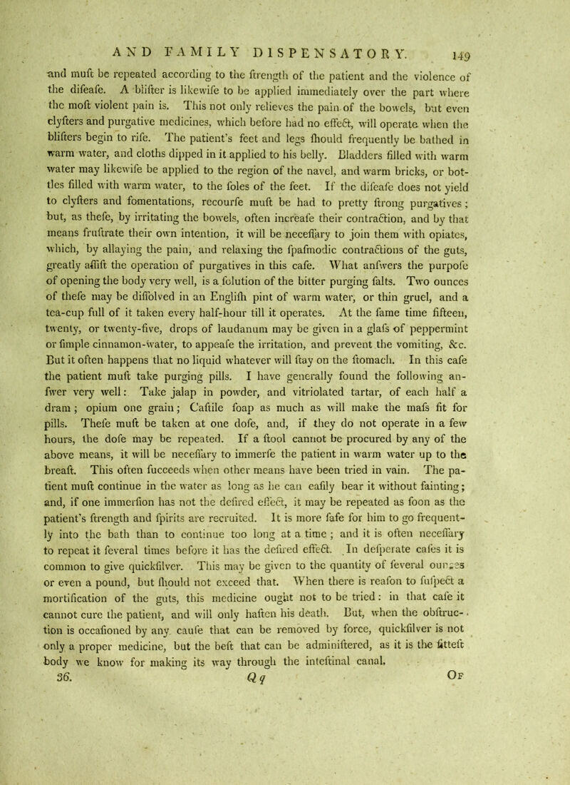 and muft be repeated according to the ftrength of the patient and the violence of the difeafe, A biifter is likewife to be applied immediately over the part where the moil violent pain is. This not only relieves the pain of the bowels, but even clyfters and purgative medicines, which before had no effect, will operate when the blifters begin to rife. The patient’s feet and legs Ihould frequently be bathed in warm water, and cloths dipped in it applied to his belly. Bladders filled with warm water may likewife be applied to the region of the navel, and warm bricks, or bot- tles filled with warm water, to the foies of the feet. If the difeafe does not yield to clyfters and fomentations, recourfe muft be had to pretty ftrong purgatives ; but, as thefc, by irritating the bowels, often increafe their contrafition, and by that means fruftrate their own intention, it will be neceft’ary to join them with opiates, winch, by allaying the pain, and relaxing the fpafmodic contrafitions of the guts, greatly aftift the operation of purgatives in this cafe. Wiiat anfwers the purpofe of opening the body very w'ell, is a folution of the bitter purging falts. Two ounces of thefe may be diftblved in an Englifti pint of warm water, or thin gruel, and a tea-cup full of it taken every half-hour till it operates. At the fame time fifteen, twenty, or twenty-five, drops of laudanum may be given in a glafs of peppermint or fimple cinnamon-water, to appeal'e the irritation, and prevent the vomiting, 8cc. But it often happens that no liquid whatever will ftay on the ftomach. In this cafe the patient muft take purging pills. I have generally found the following an- fwer very well: Take jalap in powder, and vitriolated tartar, of each half a dram ; opium one grain; Caftile foap as much as will make the mafs fit for pills. Thefe muft be taken at one dofe, and, if they do not operate in a few hours, the dofe may be repeated. If a ftool cannot be procured by any of the above means, it will be necefiary to immerfe the patient in warm water up to the breaft. This often fucceeds when other means have been tried in vain. The pa- tient muft continue in the water as long as he can eafily bear it without fainting; and, if one immerfion has not the defired eft’eft, it may be repeated as foon as the patient’s ftrength and fpirits are recruited. It is more fafe for him to go frequent- ly into the bath than to continue too long at a time ; and it is often necefiary to repeat it feveral times before it has the defired effedt. In defperate caies it is common to give quickfilver. This may be given to the quantity of feveral ounses or even a pound, but fliould not exceed that. When there is reafon to fuipedt a mortification of the guts, this medicine oug’ut not to be tried: in that cafe it cannot cure the patient, and will only haften his death. But, when the obltruc- < tion is occafioned by any, caufe that can be removed by force, quickfilver is not only a proper medicine, but the beft that can be adrainiftered, as it is tlv3 fitteft body we know for making its way through the inteftinal canal,