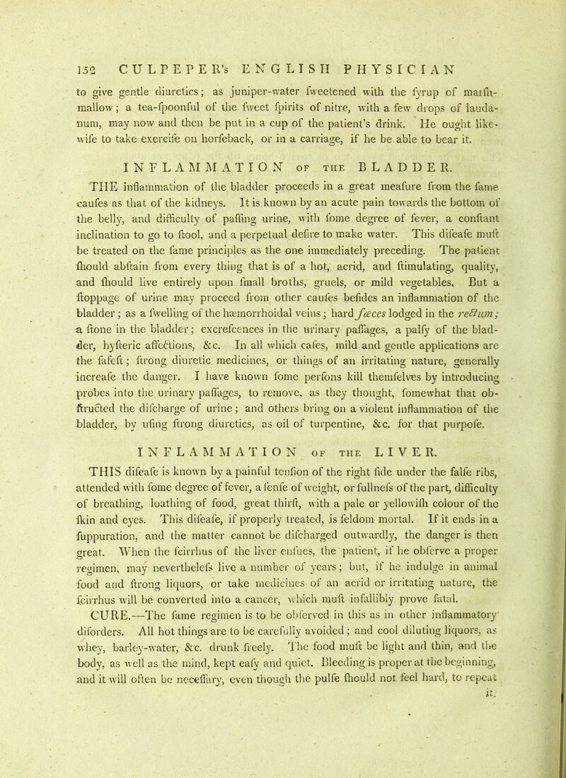 to give gentle diuretics; as juniper-water fweetened with the fyrup of marfli- mallow; a tea-fpoonful of ihe fwect fpirits of nitre, with a few drops of lauda- num, may now and then be put in a cup of the patient’s drink. He ought like- xvife to take exercife on horfeback, or in a carriage, if he be able to bear it, INFLAMMATION of the B L A D D E B. THE inflammation of the bladder proceeds in a great meafure from the fame caufes as that of the kidneys. It is known by an acute pain towards the bottom of the belly, and difficulty of paffmg urine, with fome degree of fever, a conftant inclination to go to ftool, and a perpetual defire to make water. This difeafe muft be treated on the fame princi{)les as the one immediately preceding. The patient fhould abftain from every thing that is of a hot, acrid, and ftimulating, quality, and Ihould live entirely upon fraall broths, gruels, or mild vegetables. But a ftoppage of urine may proceed from other caufes befides an inflammation of the bladder; as a fwelling of the hremorrhoidal veins; hard faces lodged in the regain; a Bone in the bladder; excrefcences in the urinary paflages, a pally of the blad- der, hyfteric affections, &c. In all which cafes, mild and gentle applications are the fafeft; ftrong diuretic medicines, or things of an irritating nature, generally increafe the danger. I have known fome perfons kill themfelves by introducing probes into the urinary paflages, to remove, as they thought, fomewhat that ob- ftructed the difcharge of urine; and others bring on a violent inflammation of the bladder, by ufmg ftrong diuretics, as oil of turpentine, &c. for that purpofe. INFLAMMATION of the LIVER. THIS difeafe is knowm by a painful tenfion of the right fide under the falfe ribs, attended with fome degree of fever, afenfe of weight, orfullnefs of the part^ difficulty of breathing, loathing of food, great thirft, with a pale or yellowifh colour of the fidn and eyes. This difeafe, if properly treated, is feldom mortal. If it ends in a fuppuration, and the matter cannot be difcharged outwardly, the danger is then great. When the fcirrhus of the liver enfues, the patient, if he obferve a proper regimen, may neverthelefs live a number of years; but, if he indulge in animal food and ftrong liquors, or take medicines of an acrid or irritating nature, the fcirrhus will be converted into a cancer, which muft infallibly prove fatal. CURE.—The fame regimen is to be obferved in this as in other inflammatory diforders. All hot things are to be carefully avoided; and cool diluting liquors, as whey, barley-water, &c. drunk freely. The food muft be light and thin, and the body, as well as the mind, kept eafy and quiet. Bleeding is proper at the beginning, and it wall often be necefiary, even though the pulfe fliould not feel hard, to repeat it.