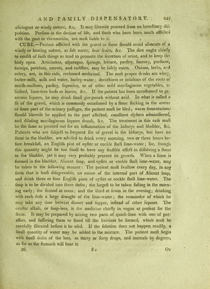 aftringent or windy nature, &c. It may likewife proceed from an hereditary dil- pofition. Perfons in the decline of life, and thofe w'ho have been much afflicted with the gout or rheumatifin, are moft liable to it. CURE.—Perl’ons afflicted with the gravel or ftone fliould avoid aliments of a windy or heating nature, as fait meats, four fruits, &c. The diet ought chiefly to confift of fuch things as tend to promote the fecretion of urine, and to keep the body open. Artichokes, afparagus, fpinage, lettuce, parfley, fuccory, puiflane, turnips, potatoes, carrots, and radiflies, may be fafely eaten. Onions, leeks, and celery, are, in this cafe, reckoned medicinal. The moft proper drinks are whey, butter-milk, milk and water, barley-water; deco6lions or infufions of the roots of marffl-mallows, parfley, liquorice, or of other mild mucilaginous vegetables, as linfeed, lime-tree buds or leaves, &c. If the patient has been accuftomed to ge- nerous liquors, he may drink fmall gin-punch without acid. In what is called a fit of the gravel, which is commonly occafioned by a ftone fticking in the ureter or fome part of the urinary palTages, the patient muft be bled; warm fomentations fliould likewife be applied to the part affected, emollient clyfters adminiftered, and diluting mucilaginous liquors drunk, &c. The treatment in this cafe muft be the fame as pointed out for an inflammation of the kidneys and bladder, &c. Patients wfflo are fubje6t to frequent fits of gravel in the kidneys, but have no ftone in the bladder, are advifed to drink every morning, two or three hours be- fore breakfaft, an Englifli pint of oyfter or cockle fliell lime-water; for, though this quantity might be too fniall to have any fenflble eflfeft in diflblving a ftone in the bladder, yet it may very probably prevent its growth. When a ftone is formed in the bladder, Alicant foap, and oyfter or cockle fliell lime-w'ater, may be taken in the following manner: The patient muft fwallow every day, in any form that is leaft difugreeable, an ounce of the internal part of Alicant foap, and drink three or four Englifh pints of oyfter or cockle Ihell lime-water. The foap is to be divided into three dofes; the largeft to be taken falling in the morn- ing early; the fecond at noon; and the third at feven in the evening; drinking with each dofe a large draught of the lime-water; the remainder of which he may take any time betwixt dinner and fupper, inftead of other liquors. The cauftic alkali,. or foap-lees, is the medicine chiefly in vogue at prefent for the ftone. It may be prepared by mixing two parts of quick-lime with one of pot- aflies, and fullering them to ftand till the lixivium be formed, which muft be carefully filtrated before it be ufed. If the folution does not happen readily, a fmall quantity of water may be added to the mixture. The patient muft begin with fmall dofes of the lees, as thirty or forty drops, and increafe by degrees, as far as the ftomach will bear it.
