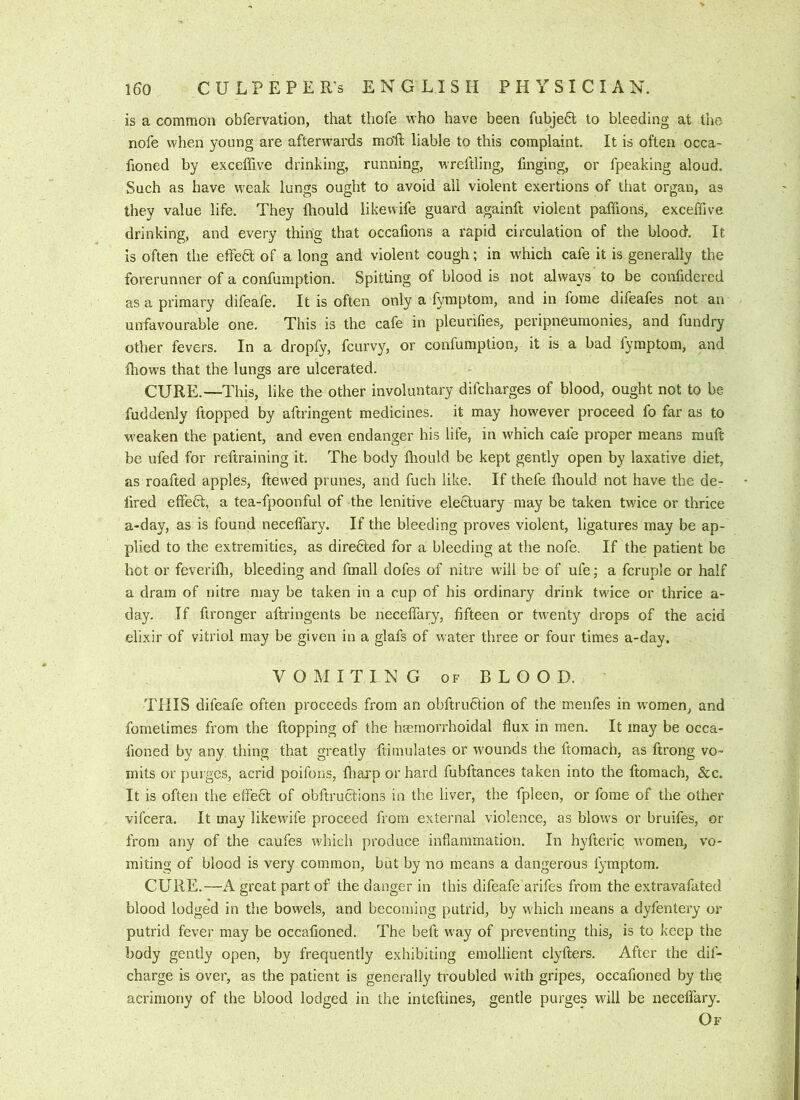 is a common obfervation, that thofe who have been fubjeO; to bleeding at the nofe when young are afterwards mo’ft liable to this complaint. It is often occa- fioned by exceffive drinking, running, wreftling, finging, or fpeaking aloud. Such as have weak lungs ought to avoid all violent exertions of that organ, as they value life. They fhould likewife guard againft violent paffions, exceffive drinking, and every thing that occafions a rapid circulation of the blood. It is often the effedl of a long and violent cough; in which cafe it is generally the forerunner of a confumption. Spitting of blood is not always to be confidered as a primary difeafe. It is often only a fymptom, and in fome difeafes not an unfavourable one. This is the cafe in pleurilies, peripneumonies, and fundry other fevers. In a dropfy, fcurvy, or confumption, it is a bad fymptom, and Ihows that the lungs are ulcerated. CURE.—This, like the other involuntary difcharges of blood, ought not to be fuddenly ftopped by aftringent medicines, it may however proceed fo far as to weaken the patient, and even endanger his life, in which cafe proper means rauft be ufed for reftraining it. The body Ihould be kept gently open by laxative diet, as roafted apples, ftewed prunes, and fuch like. If thefe fhould not have the de- lired effe6l, a tea-fpoonful of the lenitive ele£tuary may be taken twice or thrice a-day, as is found neceffary. If the bleeding proves violent, ligatures may be ap- plied to the extremities, as directed for a bleeding at the nofe. If the patient be hot or feverifh, bleeding and fmall dofes of nitre will be of ufe; a fcruple or half a drain of nitre may be taken in a cup of his ordinary drink twice or thrice a- day. If ftronger aftringents be neceffary, fifteen or twenty drops of the acid elixir of vitriol may be given in a glafs of water three or four times a-day. VOMITING OF BLOOD. THIS difeafe often proceeds from an obftru6tion of the menfes in w'omen, and fometimes from the ftopping of the hreraorrhoidal flux in men. It may be occa- fioned by any thing that greatly ftimulates or wounds the ftomach, as ftrong vo- mits or purges, acrid poifons, ffai'p or hard fubftances taken into the ftomach, &c. It is often the effect of obftructions in the liver, the fpleen, or fome of the other vifcera. It may likewife proceed from external violence, as blows or bruifes, or from any of the caufes which produce inflammation. In hyfteric women, vo- miting of blood is very common, but by no means a dangerous fymptom. CURE.—A great part of the danger in this difeafe arifes from the extravafated blood lodged in the bowels, and becoming putrid, by which means a dyfentery or putrid fever may be occafioned. The beft way of preventing this, is to keep the body gently open, by frequently exhibiting emollient clyfters. After the dif- charge is over, as the patient is generally troubled with gripes, occafioned by the acrimony of the blood lodged in the inteftines, gentle purges will be neceffary. Of