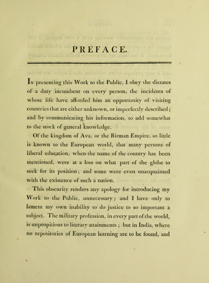 PREFACE. In presenting this Work to the Public, I obey the dictates of a duty incumbent on every person, the incidents of whose life have afforded him an opportunity of visiting countries that are either unknown, or imperfectly described ; and by communicating his information, to add somewhat to the stock of general knowledge. Of the kingdom of Ava, or the Birman Empire, so little is known to the European world, that many persons of liberal education, when the name of the country has been mentioned, were at a loss on what part of the globe to seek for its position; and some were even unacquainted with the existence of such a nation. This obscurity renders any apology for introducing my Work to the Public, unnecessary ; and I have only to lament my own inability to do justice to so important a subject. The military profession, in every part of the world, is unpropitious to literary attainments ; but in India, where no repositories of European learning are to be found, and