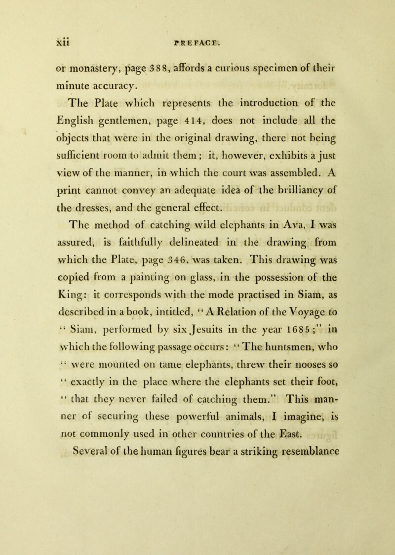 « * * or monastery, page 3 8 8, affords a curious specimen of their minute accuracy. The Plate which represents the introduction of the English gentlemen, page 414, does not include all the objects that were in the original drawing, there not being sufficient room to admit them; it, however, exhibits a just view of the manner, in which the court was assembled. A print cannot convey an adequate idea of the brilliancy of the dresses, and the general effect. The method of catching wild elephants in Ava, I was assured, is faithfully delineated in the drawing from which the Plate, page 346, was taken. This drawing was copied from a painting on glass, in the possession of the King: it corresponds with the mode practised in Siam, as described in a book, intitled, “A Relation of the Voyage to “ Siam, performed by six Jesuits in the year 1685;” in which the following passage occurs: “ The huntsmen, who “ were mounted on tame elephants, threw their nooses so “ exactly in the place where the elephants set their foot, “ that they never failed of catching them.” This man- ner ol securing these powerful animals, I imagine, is not commonly used in other countries of the East. Several of the human figures bear a striking resemblance