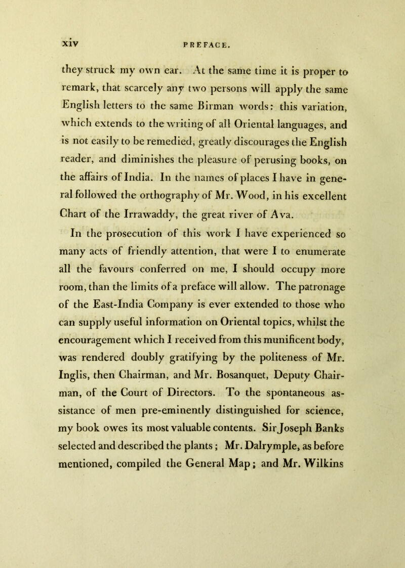 they struck my own ear. At the same time it is proper to remark, that scarcely any two persons will apply the same English letters to the same Birman words: this variation, which extends to the writing of all Oriental languages, and is not easily to be remedied, greatly discourages the English reader, and diminishes the pleasure of perusing books, on the affairs of India. In the names of places I have in gene- ral followed the orthography of Mr. Wood, in his excellent Chart of the Irrawaddy, the great river of Ava. In the prosecution of this work I have experienced so many acts of friendly attention, that were I to enumerate all the favours conferred on me, I should occupy more room, than the limits of a preface will allow. The patronage of the East-India Company is ever extended to those who can supply useful information on Oriental topics, whilst the encouragement which I received from this munificent body, was rendered doubly gratifying by the politeness of Mr. Inglis, then Chairman, and Mr. Bosanquet, Deputy Chair- man, of the Court of Directors. To the spontaneous as- sistance of men pre-eminently distinguished for science, my book owes its most valuable contents. Sir Joseph Banks selected and described the plants; Mr. Dalrymple, as before mentioned, compiled the General Map; and Mr. Wilkins