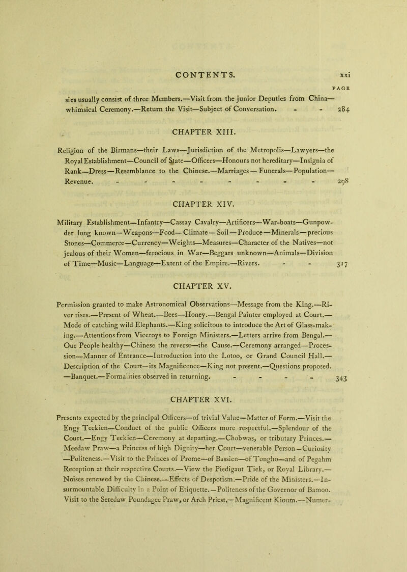 PAGE sies usually consist of three Members.—Visit from the junior Deputies from China— whimsical Ceremony.—Return the Visit—Subject of Conversation. - - 284 CHAPTER XIII. Religion of the Birmans—their Laws—Jurisdiction of the Metropolis—Lawyers—the Royal Establishment—Council of State—Officers—Honours not hereditary—Insignia of Rank—Dress — Resemblance to the Chinese.—Marriages—Funerals—Population— Revenue. ________ 298 CHAPTER XIV. Military Establishment—Infantry—Cassay Cavalry—Artificers—War-boats—Gunpow- der long known—Weapons—Food— Climate — Soil — Produce — Minerals—precious Stones—Commerce—Currency—Weights—Measures—Character of the Natives—not jealous of their Women—ferocious in War—Beggars unknown—Animals—Division of Time—Music—Language—Extent of the Empire.—Rivers. - - 317 CHAPTER XV. Permission granted to make Astronomical Observations—Message from the King.—Ri- ver rises.—Present of Wheat.—Bees—Honey.—Bengal Painter employed at Court.— Mode of catching wild Elephants.—King solicitous to introduce the Art of Glass-mak- ing.—Attentions from Viceroys to Foreign Ministers.—Letters arrive from Bengal.— Our People healthy—Chinese the reverse—the Cause.—Ceremony arranged—Proces- sion—Manner of Entrance—Introduction into the Lotoo, or Grand Council Hall.— Description of the Court—its Magnificence—King not present.—Questions proposed. —Banquet.—Formalities observed in returning. - 343 CHAPTER XVI. Presents expected by the principal Officers—of trivial Value—Matter of Form.—Visit the Engy Teekien—Conduct of the public Officers more respectful.—Splendour of the Court.—Engy Teekien—Ceremony at departing.—Chobwas, or tributary Princes.— Meedaw Praw—a Princess of high Dignity—her Court—venerable Person—Curiosity —Politeness.—Visit to the Princes of Prome—of Bassien—of Tongho—and of Pegahm Reception at their respective Courts.—View the Piedigaut Tiek, or Royal Library.— Noises renewed by the Chinese.—Effects of Despotism.—Pride of the Ministers.—In- surmountable Difficulty in a Point of Etiquette. —Politeness of the Governor of Bamoo. Visit to the Seredaw Poundagee Praw, or Arch Priest.—Magnificent Kioum.—Numer-