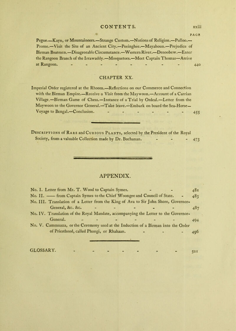 PAGE Peguc—Kayn, or Mountaineers.—Strange Custom.—Notions of Religion.—Pulloo.— Prome.—Visit the Site of an Ancient City.—Peeinghee.—Mayahoun.—Prejudice of Birman Boatmen.—Disagreeable Circumstance.—Western River.—Denoobew.—Enter the Rangoon Branch of the Irrawaddy.—Mosquetoes.—Meet Captain Thomas—Arrive at Rangoon. ------ - - 440 CHAPTER XX. Imperial Order registered at the Rhoom.—Reflections on our Commerce and Connection with the Birman Empire.—Receive a Visit from the Maywoon.—Account of a Carrian Village.—Birman Game of Chess.—Instance of a Trial by Ordeal.—Letter from the Maywoon to the Governor General.—Take leave.—Embark on board the Sea-Horse— Voyage to Bengal.—Conclusion. ______ 455 Descriptions of Rare and Curious Plants, selected by the President of the Royal Society, from a valuable Collection made by Dr. Buchanan. - 473 APPENDIX. No. I. Letter from Mr. T. Wood to Captain Symes. - - 481 No. II. from Captain Symes to the Chief Woongee and Council of State. - 483 No. III. Translation of a Letter from the King of Ava to Sir John Shore, Governor- General, &c. &c. _____ 487 No. IV. Translation of the Royal Mandate, accompanying the Letter to the Governor- General. „ _ - - - _ 494 No. V. Cammuaza, or the Ceremony used at the Induction of a Birman into the Order of Priesthood, called Phongi, or Rhahaan. - 496 50i GLOSSARY.