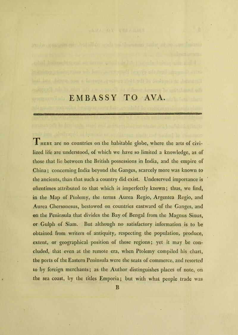 EMBASSY TO AVA. There are no countries on the habitable globe, where the arts of civi- lized life are understood, of which we have so limited a knowledge, as of those that lie between the British possessions in India, and the empire of China; concerning India beyond the Ganges, scarcely more was known to the ancients, than that such a country did exist. Undeserved importance is oftentimes attributed to that which is imperfectly known; thus, we find, in the Map of Ptolemy, the terms Aurea Regio, Argentea Regio, and Aurea Ghersonesus, bestowed on countries eastward of the Ganges, and on the Peninsula that divides the Bay of Bengal from the Magnus Sinus, or Gulph of Siam. But although no satisfactory information is to be obtained from writers of antiquity, respecting the population, produce, extent, or geographical position of those regions; yet it may be con- cluded, that even at the remote era, when Ptolemy compiled his chart, the ports of the Eastern Peninsula were the seats of commerce, and resorted to by foreign merchants; as the Author distinguishes places of note, on the sea coast, by the titles Emporia; but with what people trade was B