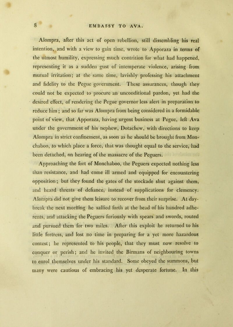 Alompra, after this act of open rebellion, still dissembling his real intention, and with a view to gain time, wrote to Apporaza in terms of the utmost humility, expressing much contrition for what had happened, representing it as a sudden gust of intemperate violence, arising from mutual irritation; at the same time, lavishly professing his attachment and fidelity to the Pegue government. These assurances, though they could not be expected to procure an unconditional pardon, yet had the desired effect, of rendering the Pegue governor less alert in preparation to reduce him ; and so far was Alompra from being considered in a formidable point of view, that Apporaza, having urgent business at Pegue, left Ava under the government of his nephew, Dotachew, with directions to keep Alompra in strict confinement, as soon as he should be brought from Mon- chaboo, to which place a force, that was thought equal to the service, had been detached, on hearing of the massacre of the Peguers. Approaching the fort of Monchaboo, the Peguers expected nothing less than resistance, and had come ill armed and equipped for encountering opposition; but they found the gates of the stockade shut against them, and heard threats of defiance, instead of supplications for clemency. Alompra did not give them leisure to recover from their surprise. At day- break the next morning he sallied forth at the head of his hundred adhe- rents, and attacking the Peguers furiously with spears and swords, routed and pursued them for two miles. After this exploit he returned to his little fortress, and lost no time in preparing for a yet more hazardous contest; he represented to his people, that they must now resolve to conquer or perish; and he invited the Birmans of neighbouring towns to enrol themselves under his standard. Some obeyed the summons, but many were cautious of embracing his yet desperate fortune. In this