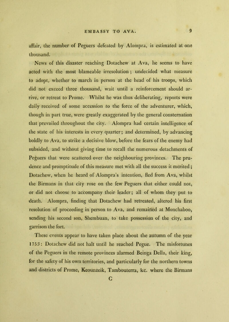 affair, the number of Peguers defeated by Alompra, is estimated at one thousand. News of this disaster reaching Dotachew at Ava, he seems to have acted with the most blameable irresolution ; undecided what measure to adopt, whether to march in person at the head of his troops, which did not exceed three thousand, wait until a reinforcement should ar- rive, or retreat to Prome. Whilst he was thus deliberating, reports were daily received of some accession to the force of the adventurer, which, though in part true, were greatly exaggerated by the general consternation that prevailed throughout the city. Alompra had certain intelligence of the state of his interests in every quarter; and determined, by advancing boldly to Ava, to strike a decisive blow, before the fears of the enemy had subsided, and without giving time to recall the numerous detachments of Peguers that were scattered over the neighbouring provinces. The pru- dence and promptitude of this measure met with all the success it merited; Dotachew, when he heard of Alompra’s intention, fled from Ava, whilst the Birmans in that city rose on the few Peguers that either could not, or did not choose to accompany their leader; all of whom they put to death. Alompra, finding that Dotachew had retreated, altered his first resolution of proceeding in person to Ava, and remained at Monchaboo, sending his second son, Shembuan, to take possession of the city, and garrison the fort. These events appear to have taken place about the autumn of the year 1753: Dotachew did not halt until he reached Pegue. The misfortunes of the Peguers in the remote provinces alarmed Beinga Della, their king, for the safety of his own territories, and particularly for the northern towns and districts of Prome, Keounzeik, Tambouterra, See. where the Birmans G