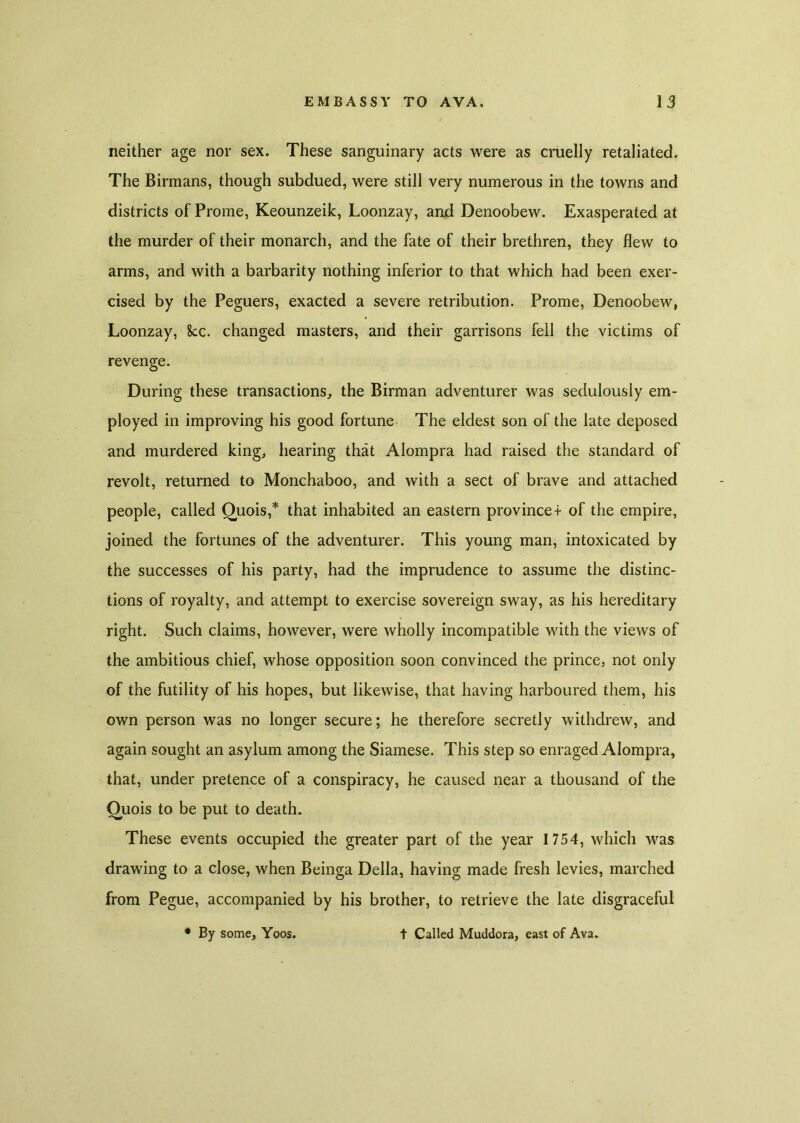 neither age nor sex. These sanguinary acts were as cruelly retaliated. The Birmans, though subdued, were still very numerous in the towns and districts of Prome, Keounzeik, Loonzay, and Denoobew. Exasperated at the murder of their monarch, and the fate of their brethren, they flew to arms, and with a barbarity nothing inferior to that which had been exer- cised by the Peguers, exacted a severe retribution. Prome, Denoobew, Loonzay, 8cc. changed masters, and their garrisons fell the victims of revenge. During these transactions, the Birman adventurer was sedulously em- ployed in improving his good fortune The eldest son of the late deposed and murdered king, hearing that Alompra had raised the standard of revolt, returned to Monchaboo, and with a sect of brave and attached people, called Ouois,* that inhabited an eastern provinces of the empire, joined the fortunes of the adventurer. This young man, intoxicated by the successes of his party, had the imprudence to assume the distinc- tions of royalty, and attempt to exercise sovereign sway, as his hereditary right. Such claims, however, were wholly incompatible with the views of the ambitious chief, whose opposition soon convinced the prince, not only of the futility of his hopes, but likewise, that having harboured them, his own person was no longer secure; he therefore secretly withdrew, and again sought an asylum among the Siamese. This step so enraged Alompra, that, under pretence of a conspiracy, he caused near a thousand of the Ouois to be put to death. These events occupied the greater part of the year 1754, which was drawing to a close, when Beinga Della, having made fresh levies, marched from Pegue, accompanied by his brother, to retrieve the late disgraceful # By some, Yoos. t Called Muddora, east of Ava.