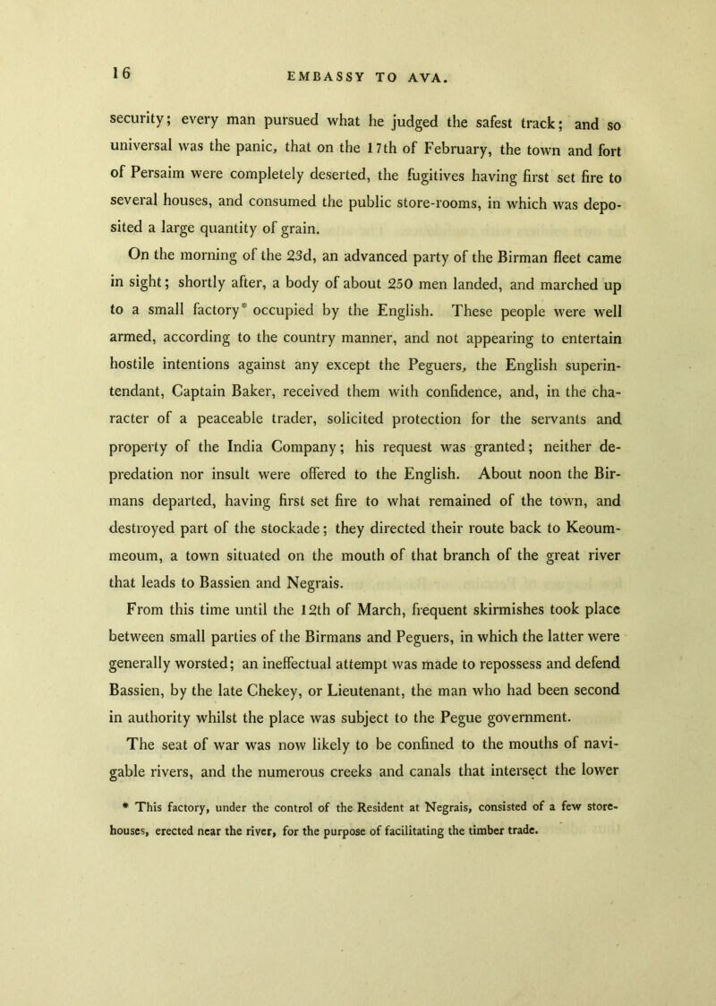 security; every man pursued what he judged the safest track; and so universal was the panic, that on the 17 th of February, the town and fort of Persaim were completely deserted, the fugitives having first set fire to several houses, and consumed the public store-rooms, in which was depo- sited a large quantity of grain. On the morning of the 2,3d, an advanced party of the Birman fleet came in sight; shortly after, a body of about 250 men landed, and marched up to a small factory* occupied by the English. These people were well armed, according to the country manner, and not appearing to entertain hostile intentions against any except the Peguers, the English superin- tendant, Captain Baker, received them with confidence, and, in the cha- racter of a peaceable trader, solicited protection for the servants and property of the India Company; his request was granted; neither de- predation nor insult were offered to the English. About noon the Bir- mans departed, having first set fire to what remained of the town, and destroyed part of the stockade; they directed their route back to Keoum- meoum, a town situated on the mouth of that branch of the great river that leads to Bassien and Negrais. From this time until the 12th of March, frequent skirmishes took place between small parties of the Birmans and Peguers, in which the latter were generally worsted; an ineffectual attempt was made to repossess and defend Bassien, by the late Chekey, or Lieutenant, the man who had been second in authority whilst the place was subject to the Pegue government. The seat of war was now likely to be confined to the mouths of navi- gable rivers, and the numerous creeks and canals that intersect the lower * This factory, under the control of the Resident at Negrais, consisted of a few store- houses, erected near the river, for the purpose of facilitating the timber trade.