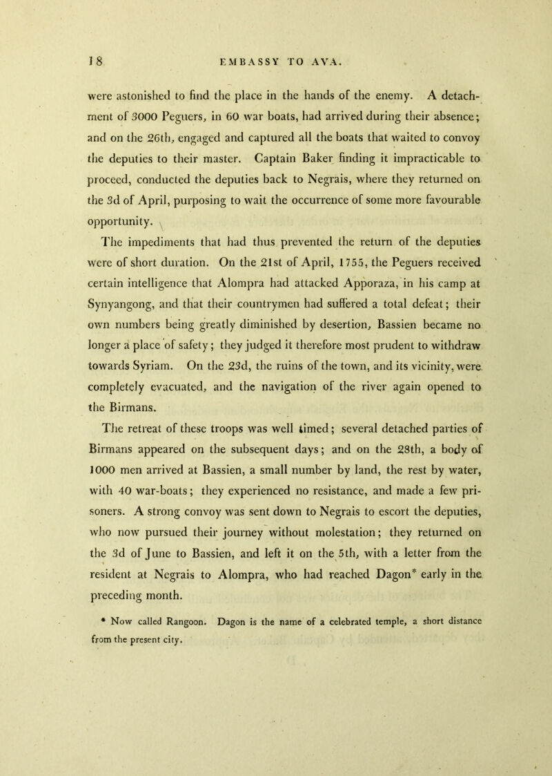 were astonished to find the place in the hands of the enemy. A detach- ment of 3000 Peguers, in 60 war boats, had arrived during their absence; and on the 26th, engaged and captured all the boats that waited to convoy the deputies to their master. Captain Baker finding it impracticable to proceed, conducted the deputies back to Negrais, where they returned on the 3d of April, purposing to wait the occurrence of some more favourable opportunity. , The impediments that had thus prevented the return of the deputies were of short duration. On the 21st of April, 1 755, the Peguers received certain intelligence that Alompra had attacked Apporaza, in his camp at Synyangong, and that their countrymen had suffered a total defeat; their own numbers being greatly diminished by desertion, Bassien became no longer a place of safety; they judged it therefore most prudent to withdraw towards Syriam. On the 23d, the ruins of the town, and its vicinity, were completely evacuated, and the navigation of the river again opened to the Birmans. The retreat of these troops was well timed; several detached parties of Birmans appeared on the subsequent days; and on the 28th, a body of 1000 men arrived at Bassien, a small number by land, the rest by water, with 40 war-boats; they experienced no resistance, and made a few pri- soners. A strong convoy was sent down to Negrais to escort the deputies, who now pursued their journey without molestation; they returned on the 3d of June to Bassien, and left it on the 5th, with a letter from the resident at Negrais to Alompra, who had reached Dagon* early in the preceding month. * Now called Rangoon. Dagon is the name of a celebrated temple, a short distance from the present city.