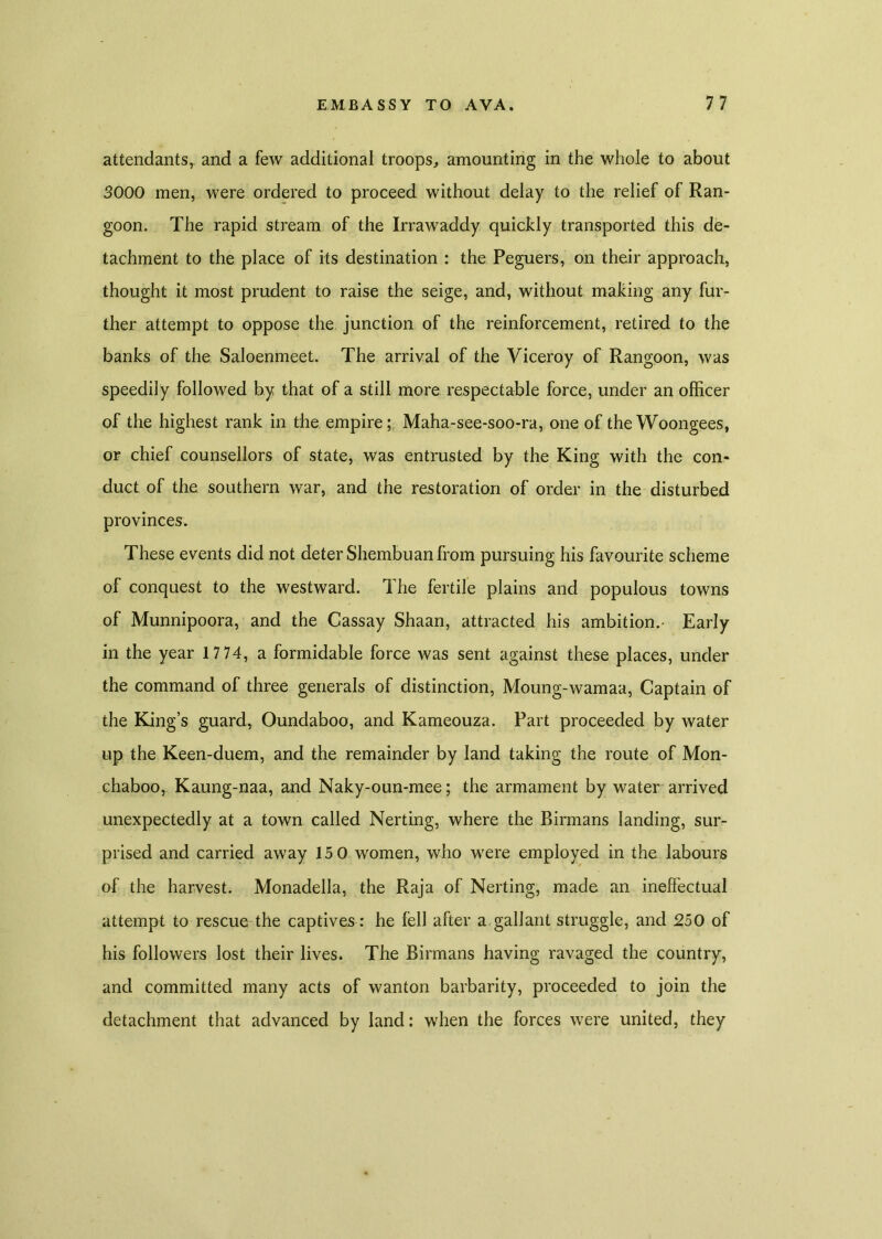 attendants, and a few additional troops, amounting in the whole to about 3000 men, were ordered to proceed without delay to the relief of Ran- goon. The rapid stream of the Irrawaddy quickly transported this de- tachment to the place of its destination : the Peguers, on their approach, thought it most prudent to raise the seige, and, without making any fur- ther attempt to oppose the junction of the reinforcement, retired to the banks of the Saloenmeet. The arrival of the Viceroy of Rangoon, was speedily followed by that of a still more respectable force, under an officer of the highest rank in the empire; Maha-see-soo-ra, one of the Woongees, or chief counsellors of state, was entrusted by the King with the con- duct of the southern war, and the restoration of order in the disturbed provinces. These events did not deter Shembuan from pursuing his favourite scheme of conquest to the westward. The fertile plains and populous towns of Munnipoora, and the Cassay Shaan, attracted his ambition.- Early in the year 17 74, a formidable force was sent against these places, under the command of three generals of distinction, Moung-wamaa, Captain of the King’s guard, Oundaboo, and Kameouza. Part proceeded by water up the Keen-duem, and the remainder by land taking the route of Mon- chaboo, Kaung-naa, and Naky-oun-mee; the armament by water arrived unexpectedly at a town called Nerting, where the Birmans landing, sur- prised and carried away 15 0 women, who were employed in the labours of the harvest. Monadella, the Raja of Nerting, made an ineffectual attempt to rescue the captives: he fell after a gallant struggle, and 250 of his followers lost their lives. The Birmans having ravaged the country, and committed many acts of wanton barbarity, proceeded to join the detachment that advanced by land: when the forces were united, they