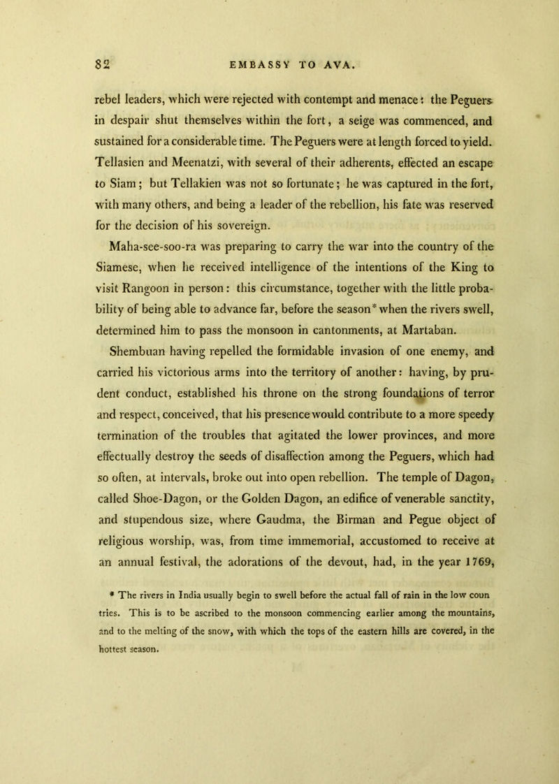 rebel leaders, which were rejected with contempt and menacethe Peguers in despair shut themselves within the fort, a seige was commenced, and sustained for a considerable time. The Peguers were at length forced to yield. Tellasien and Meenatzi, with several of their adherents, effected an escape to Siam; but Tellakien was not so fortunate; he was captured in the fort, with many others, and being a leader of the rebellion, his fate was reserved for the decision of his sovereign. Maha-see-soo-ra was preparing to carry the war into the country of the Siamese, when he received intelligence of the intentions of the King to visit Rangoon in person : this circumstance, together with the little proba- bility of being able to advance far, before the season* when the rivers swell, determined him to pass the monsoon in cantonments, at Martaban. Shembuan having repelled the formidable invasion of one enemy, and carried his victorious arms into the territory of another: having, by pru- dent conduct, established his throne on the strong foundations of terror and respect, conceived, that his presence would contribute to a more speedy termination of the troubles that agitated the lower provinces, and more effectually destroy the seeds of disaffection among the Peguers, which had so often, at intervals, broke out into open rebellion. The temple of Dagon, called Shoe-Dagon, or the Golden Dagon, an edifice of venerable sanctity, and stupendous size, where Gaudma, the Birman and Pegue object of religious worship, was, from time immemorial, accustomed to receive at an annual festival, the adorations of the devout, had, in the year 1769, * The rivers in India usually begin to swell before the actual fall of rain in the low coun tries. This is to be ascribed to the monsoon commencing earlier among the mountains, and to the melting of the snow, with which the tops of the eastern hills are covered, in the hottest season.