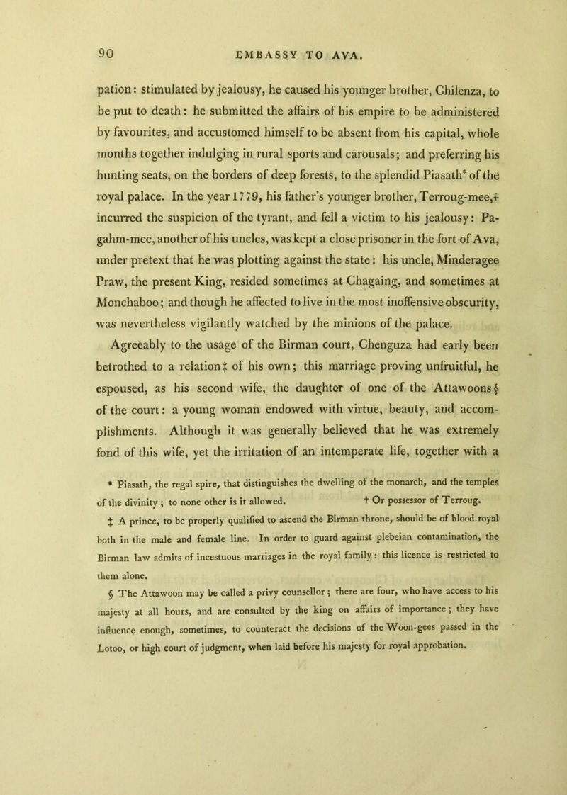 pation: stimulated by jealousy, he caused his younger brother, Chilenza, to be put to death: he submitted the affairs of his empire to be administered by favourites, and accustomed himself to be absent from his capital, whole months together indulging in rural sports and carousals; and preferring his hunting seats, on the borders of deep forests, to the splendid Piasath*of the royal palace. In the year 17 79, his father’s younger brother, Terroug-mee,+ incurred the suspicion of the tyrant, and fell a victim to his jealousy: Pa- gahm-mee, another of his uncles, was kept a close prisoner in the fort of A va, under pretext that he was plotting against the state: his uncle, Minderagee Praw, the present King, resided sometimes at Chagaing, and sometimes at Monchaboo; and though he affected to live in the most inoffensive obscurity, was nevertheless vigilantly watched by the minions of the palace. Agreeably to the usage of the Birman court, Chenguza had early been betrothed to a relation % of his own; this marriage proving unfruitful, he espoused, as his second wife, the daughter of one of the Attawoons§ of the court: a young woman endowed with virtue, beauty, and accom- plishments. Although it was generally believed that he was extremely fond of this wife, yet the irritation of an intemperate life, together with a * Piasath, the regal spire, that distinguishes the dwelling of the monarch, and the temples of the divinity ; to none other is it allowed, + Or possessor of Terroug. + A prince, to be properly qualified to ascend the Birman throne, should be of blood royal both in the male and female line. In order to guard against plebeian contamination, the Birman law admits of incestuous marriages in the royal family : this licence is restricted to them alone. § The Attawoon may be called a privy counsellor; there are four, who have access to his majesty at all hours, and are consulted by the king on affairs of importance; they have influence enough, sometimes, to counteract the decisions of the Woon-gees passed in the Lotoo, or high court of judgment, when laid before his majesty for royal approbation.