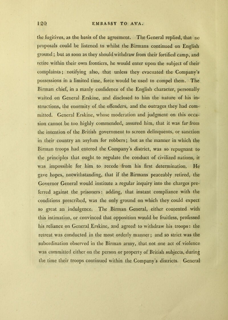 the fugitives, as the basis of the agreement. The General replied, that no proposals could be listened to whilst the Birmans continued on English ground ; but as soon as they should withdraw from their fortified camp, and retire within their own frontiers, he would enter upon the subject of their complaints; notifying also, that unless they evacuated the Company’s possessions in a limited time, force would be used to compel them. The Birman chief, in a manly confidence of the English character, personally waited on General Erskine, and disclosed to him the nature of his in- structions, the enormity of the offenders, and the outrages they had com- mitted. General Erskine, whose moderation and judgment on this occa- sion cannot be too highly commended, assured him, that it was far from the intention of the British government to screen delinquents, or sanction in their country an asylum for robbers; but as the manner in which the Birman troops had entered the Company’s district, was so repugnant to the principles that ought to regulate the conduct of civilized nations, it was impossible for him to recede from his first determination. He gave hopes, notwithstanding, that if the Birmans peaceably retired, the Governor General would institute a regular inquiry into the charges pre- ferred against the prisoners: adding, that instant compliance with the conditions prescribed, was the only ground on which they could expect so great an indulgence. The Birman General, either contented with this intimation, or convinced that opposition would be fruitless, professed his reliance on General Erskine, and agreed to withdraw his troops : the retreat was conducted in the most orderly manner; and so strict was the subordination observed in the Birman army, that not one act of violence was committed either on the person or property of British subjects, during the time their troops continued within the Company’s districts. General