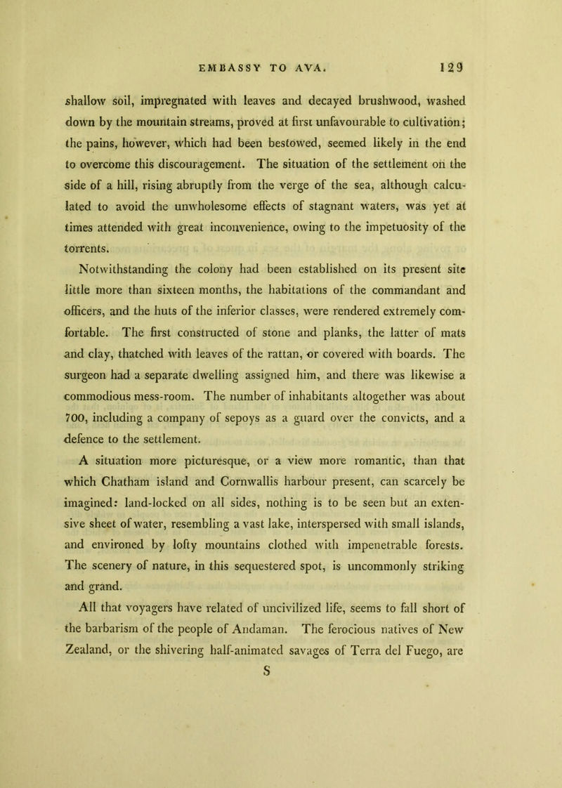 shallow soil, impregnated with leaves and decayed brushwood, washed down by the mountain streams, proved at first unfavourable to cultivation; the pains, however, which had been bestowed, seemed likely in the end to overcome this discouragement. The situation of the settlement on the side of a hill, rising abruptly from the verge of the sea, although calcu- lated to avoid the unwholesome effects of stagnant waters, was yet at times attended with great inconvenience, owing to the impetuosity of the torrents. Notwithstanding the colony had been established on its present site little more than sixteen months, the habitations of the commandant and officers, and the huts of the inferior classes, were rendered extremely com- fortable. The first constructed of stone and planks, the latter of mats and clay, thatched with leaves of the rattan, or covered with boards. The surgeon had a separate dwelling assigned him, and there was likewise a commodious mess-room. The number of inhabitants altogether was about 700, including a company of sepoys as a guard over the convicts, and a defence to the settlement. A situation more picturesque, or a view more romantic, than that which Chatham island and Cornwallis harbour present, can scarcely be imagined: land-locked on all sides, nothing is to be seen but an exten- sive sheet of water, resembling avast lake, interspersed with small islands, and environed by lofty mountains clothed with impenetrable forests. The scenery of nature, in this sequestered spot, is uncommonly striking and grand. All that voyagers have related of uncivilized life, seems to fall short of the barbarism of the people of Andaman. The ferocious natives of New Zealand, or the shivering half-animated savages of Terra del Fuego, are S