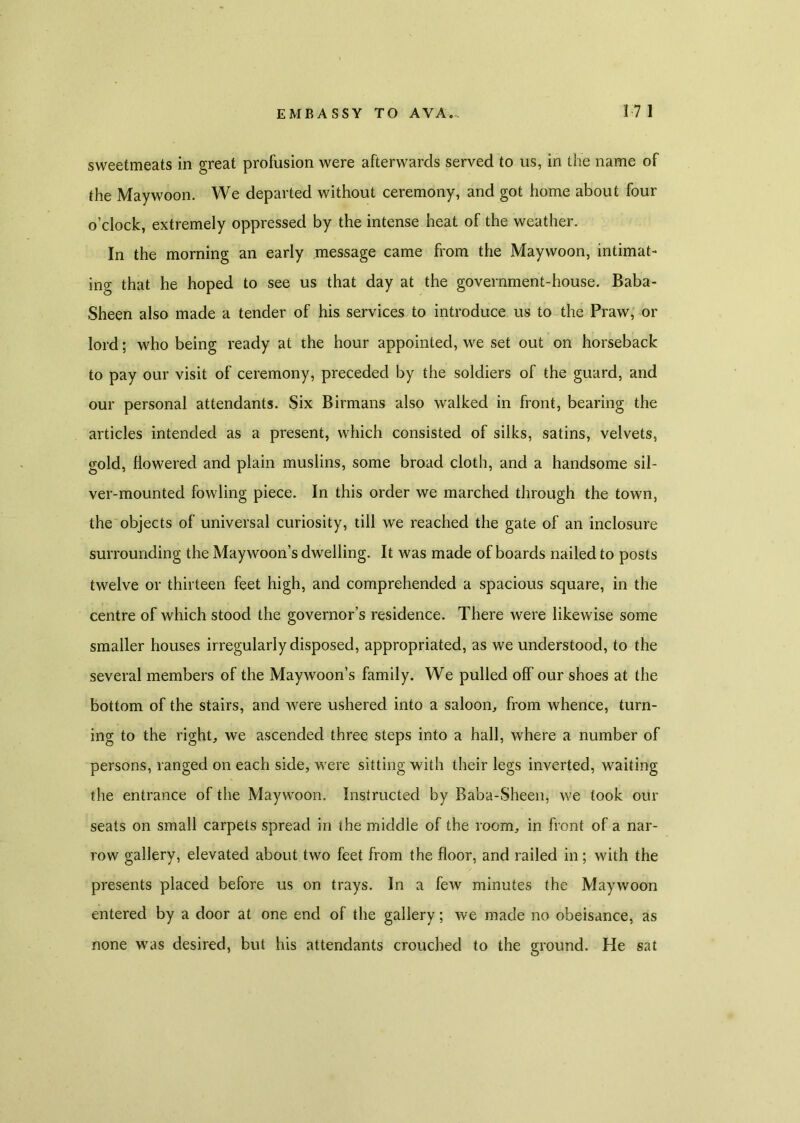 sweetmeats in great profusion were afterwards served to us, in the name of the Maywoon. We departed without ceremony, and got home about four o’clock, extremely oppressed by the intense heat of the weather. In the morning an early message came from the Maywoon, intimat- ing that he hoped to see us that day at the government-house. Baba- Sheen also made a tender of his services to introduce us to the Praw, or lord; who being ready at the hour appointed, we set out on horseback to pay our visit of ceremony, preceded by the soldiers of the guard, and our personal attendants. Six Birmans also walked in front, bearing the articles intended as a present, which consisted of silks, satins, velvets, gold, flowered and plain muslins, some broad cloth, and a handsome sil- ver-mounted fowling piece. In this order we marched through the town, the objects of universal curiosity, till we reached the gate of an inclosure surrounding the Maywoon’s dwelling. It was made of boards nailed to posts twelve or thirteen feet high, and comprehended a spacious square, in the centre of which stood the governor’s residence. There were likewise some smaller houses irregularly disposed, appropriated, as we understood, to the several members of the Maywoon’s family. We pulled off our shoes at the bottom of the stairs, and were ushered into a saloon, from whence, turn- ing to the right, we ascended three steps into a hall, where a number of persons, ranged on each side, were sitting with their legs inverted, waiting the entrance of the Maywoon. Instructed by Baba-Sheen, we took our seats on small carpets spread in the middle of the room, in front of a nar- row gallery, elevated about two feet from the floor, and railed in; with the presents placed before us on trays. In a few minutes the Maywoon entered by a door at one end of the gallery; we made no obeisance, as none was desired, but his attendants crouched to the ground. He sat