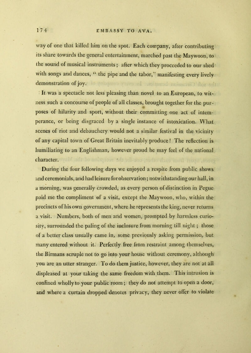 way of one that killed him on the spot. Each company, after contributing its share towards the general entertainment, marched past the Maywoon, to the sound of musical instruments; after which they proceeded to our shed with songs and dances, ‘4 the pipe and the tabor,” manifesting every lively demonstration of joy. It was a spectacle not less pleasing than novel to an European, to wit- ness such a concourse of people of all classes, brought together for the pur- poses of hilarity and sport, without their committing one act of intem- perance, or being disgraced by a single instance of intoxication. What scenes of riot and debauchery would not a similar festival in the vicinity of any capital town of Great Britain inevitably produce ! The reflection is humiliating to an Englishman, however proud he may feel of the national character. During the four following days we enjoyed a respite from public shows and ceremonials, and had leisure for observation; notwithstanding our hall, in a morning, was generally crowded, as every person of distinction in Pegue paid me the compliment of a visit, except the Maywoon, who, within the precincts of his own government, where he represents the king, never returns a visit. Numbers, both of men and women, prompted by harmless curio- sity, surrounded the paling of the inclosure from morning till night ; those of a better class usually came in, some previously asking permission, but many entered without it. Perfectly free from restraint among themselves, the Birmans scruple not to go into your house without ceremony, although you are an utter stranger. To do them justice, however, they are not at all displeased at your taking the same freedom with them. This intrusion is confined wholly to your public room ; they do not attempt to open a door, and where a curtain dropped denotes privacy, they never offer to violate