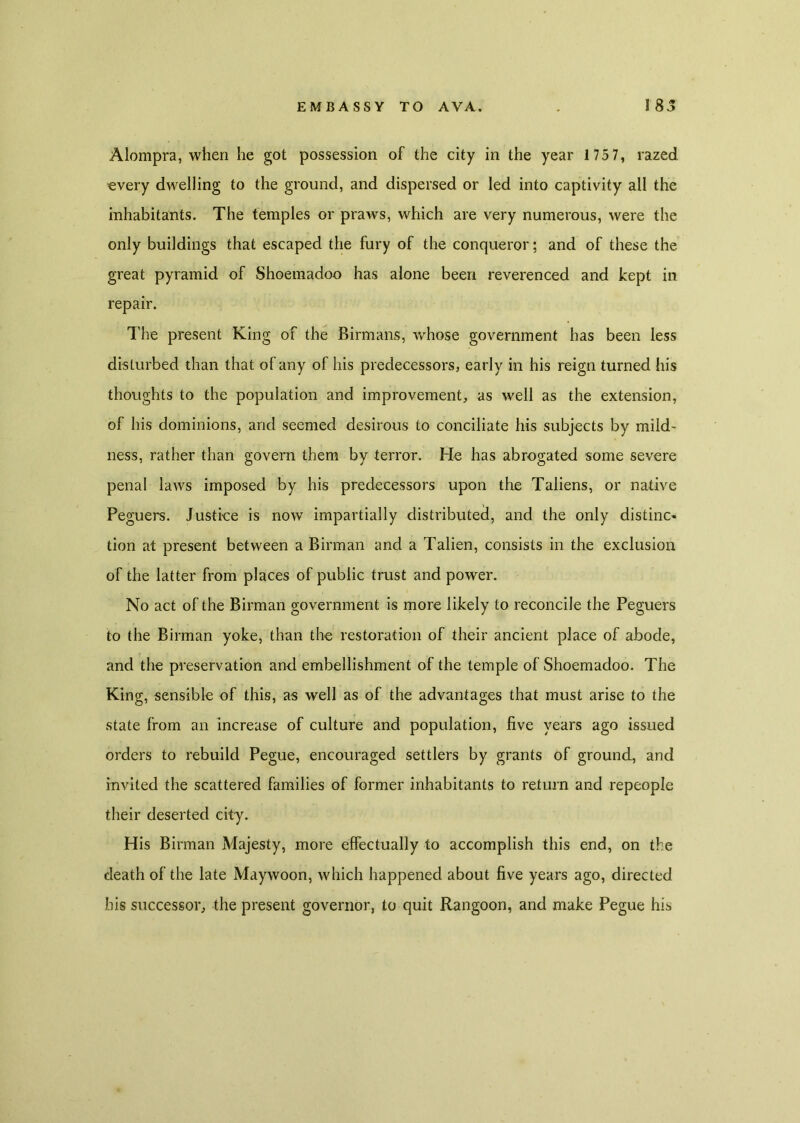 Alompra, when he got possession of the city in the year 1 75 7, razed every dwelling to the ground, and dispersed or led into captivity all the inhabitants. The temples or praws, which are very numerous, were the only buildings that escaped the fury of the conqueror; and of these the great pyramid of Shoemadoo has alone been reverenced and kept in repair. l ire present King of the Birmans, whose government has been less disturbed than that of any of his predecessors, early in his reign turned his thoughts to the population and improvement, as well as the extension, of his dominions, and seemed desirous to conciliate his subjects by mild- ness, rather than govern them by terror. He has abrogated some severe penal laws imposed by his predecessors upon the Taliens, or native Peguers. Justice is now impartially distributed, and the only distinc- tion at present between a Birman and a Talien, consists in the exclusion of the latter from places of public trust and power. No act of the Birman government is more likely to reconcile the Peguers to the Birman yoke, than the restoration of their ancient place of abode, and the preservation and embellishment of the temple of Shoemadoo. The King, sensible of this, as well as of the advantages that must arise to the state from an increase of culture and population, five years ago issued orders to rebuild Pegue, encouraged settlers by grants of ground, and invited the scattered families of former inhabitants to return and repeople their deserted city. His Birman Majesty, more effectually to accomplish this end, on the death of the late Maywoon, which happened about five years ago, directed his successor, the present governor, to quit Rangoon, and make Pegue his