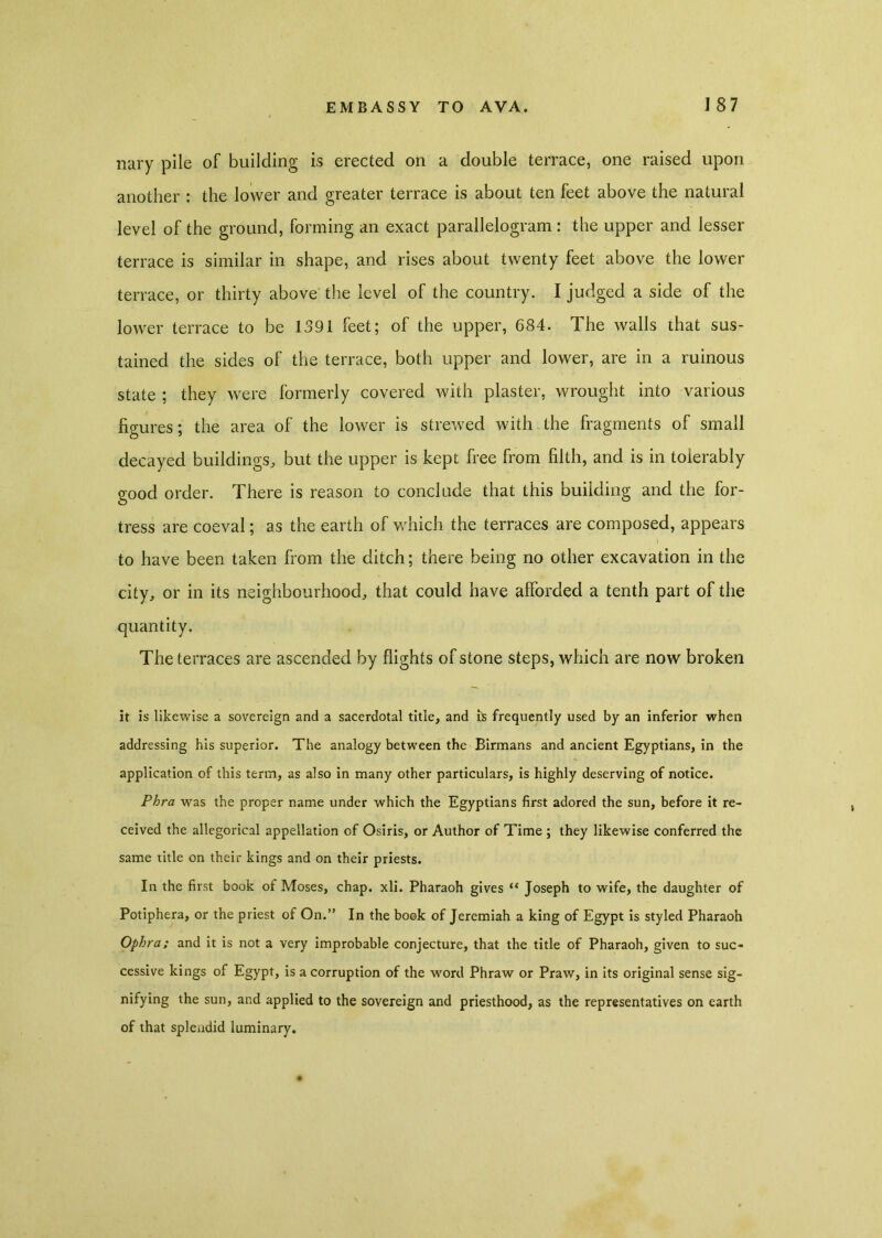 nary pile of building is erected on a double terrace, one raised upon another : the lower and greater terrace is about ten feet above the natural level of the ground, forming an exact parallelogram: the upper and lesser terrace is similar in shape, and rises about twenty feet above the lower terrace, or thirty above the level of the country. I judged a side of the lower terrace to be 1391 feet; of the upper, 684. The walls that sus- tained the sides of the terrace, both upper and lower, are in a ruinous state ; they were formerly covered with plaster, wrought into various figures; the area of the lower is strewed with the fragments of small decayed buildings, but the upper is kept free from filth, and is in tolerably good order. There is reason to conclude that this budding and the for- tress are coeval; as the earth of which the terraces are composed, appears to have been taken from the ditch; there being no other excavation in the city, or in its neighbourhood, that could have afforded a tenth part of the quantity. The terraces are ascended by flights of stone steps, which are now broken it is likewise a sovereign and a sacerdotal title, and is frequently used by an inferior when addressing his superior. The analogy between the Birmans and ancient Egyptians, in the application of this term, as also in many other particulars, is highly deserving of notice. Phra was the proper name under which the Egyptians first adored the sun, before it re- ceived the allegorical appellation of Osiris, or Author of Time ; they likewise conferred the same title on their kings and on their priests. In the first book of Moses, chap. xli. Pharaoh gives “ Joseph to wife, the daughter of Potiphera, or the priest of On.” In the book of Jeremiah a king of Egypt is styled Pharaoh Ophra; and it is not a very improbable conjecture, that the title of Pharaoh, given to suc- cessive kings of Egypt, is a corruption of the word Phraw or Praw, in its original sense sig- nifying the sun, and applied to the sovereign and priesthood, as the representatives on earth of that splendid luminary.