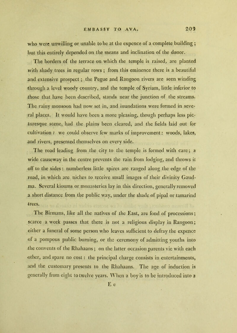 who were unwilling or unable to be at the expence of- a complete building ; but this entirely depended on the means and inclination of the donor. The borders of the terrace on which the temple is raised, are planted with shady trees in regular rows ; from this eminence there is a beautiful and extensive prospect; the Pegue and Rangoon rivers are seen winding through a level woody country, and the temple of Syriam, little inferior to those that have been described, stands near the junction of the streams. The rainy monsoon had now set in, and inundations were formed in seve- ral places. It would have been a more pleasing, though perhaps less pic- turesque scene, had the plains been cleared, and the fields laid out for cultivation : we could observe few marks of improvement: woods, lakes, and rivers, presented themselves on every side. The road leading from the city to the temple is formed with care; a wide causeway in the centre prevents the rain from lodging, and throws it off' to the sides : numberless little spires are ranged along the edge of the road, in which are niches to receive small images of their divinity Gaud- ma. Several kioums or monasteries lay in this direction, generally removed a short distance from the public way., under the shade of pipal or tamarind trees. The Birmans, like all the natives of the East, are fond of processions; scarce a week passes that there is not a religious display in Rangoon; either a funeral of some person who leaves sufficient to defray the expence of a pompous public burning, or the ceremony of admitting youths into the convents of the Rhahaans ; on the latter occasion parents vie with each other, and spare no cost : the principal charge consists in entertainments, and the customary presents to the Rhahaans. The age of induction is generally from eight to twelve years. When a boy is to be introduced into 3 E e