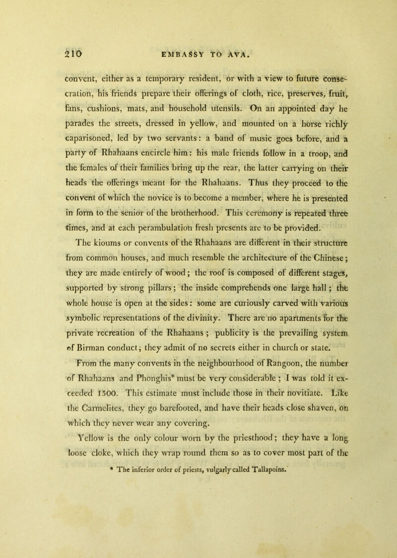 convent, either as a temporary resident, or with a view to future conse- cration, his friends prepare their offerings of cloth, rice, preserves, fruit,, fans, cushions, mats, and household utensils. On an appointed day he parades the streets, dressed in yellow, and mounted on a horse richly caparisoned, led by two servants: a band of music goes before, and a party of Rhahaans encircle him: his male friends follow in a troop, and the females of their families bring up the rear, the latter carrying on their heads the offerings meant for the Rhahaans. Thus they proceed to the convent of which the novice is to become a member, where he is presented in form to the senior of the brotherhood. This ceremony is repeated three times, and at each perambulation fresh presents are to be provided. The kioums or convents of the Rhahaans are different in their structure from common houses, and much resemble the architecture of the Chinese; they are made entirely of wood; the roof is composed of different stages, supported by strong pillars; the inside comprehends one large hall; the whole house is open at the sides: some are curiously carved with various symbolic representations of the divinity. There are no apartments for the private recreation of the Rhahaans; publicity is the prevailing system of Birman conduct; they admit of no secrets either in church or state. From the many convents in the neighbourhood of Rangoon, the number of Rhahaans and Phonghis* must be very considerable ; I was told it ex- ceeded 1500. This estimate must include those in their novitiate. Like the Carmelites, they go barefooted, and have their heads close shaven, on which they never wear any covering. Yellow is the only colour worn by the priesthood; they have a long loose cloke, which they wrap round them so as to cover most part of the * The inferior order of priests, vulgarly called Tallapoins.