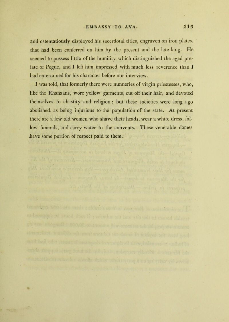 and ostentatiously displayed his sacerdotal titles, engraven on iron plates, that had been conferred on him by the present and the late king. He seemed to possess little of the humility which distinguished the aged pre- late of Pegue, and I left him impressed with much less reverence than i had entertained for his character before our interview. I was told, that formerly there were nunneries of virgin priestesses, who, like the Rhahaans, wore yellow garments, cut off their hair, and devoted themselves to chastity and religion ; but these societies were long ago abolished, as being injurious to the population of the state. At present there are a few old women who shave their heads, wear a white dress, fol- low funerals, and carry water to the convents. These venerable dames Jhave some portion of respect paid to them. %