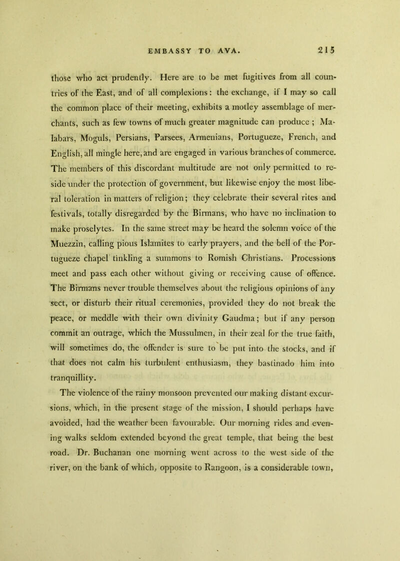 those who act prudently. Here are to be met fugitives from all coun- tries of the East, and of all complexions: the exchange, if I may so call the common place of their meeting, exhibits a motley assemblage of mer- chants, such as few towns of much greater magnitude can produce ; Ma- labars, Moguls, Persians, Parsees, Armenians, Portugueze, French, and English, all mingle here, and are engaged in various branches of commerce. The members of this discordant multitude are not only permitted to re- side under the protection of government, but likewise enjoy the most libe- ral toleration in matters of religion; they celebrate their several rites and festivals, totally disregarded by the Birmans, who have no inclination to make proselytes. In the same street may be heard the solemn voice of the Muezzin, calling pious Islamites to early prayers, and the bell of the Por- tugueze chapel tinkling a summons to Romish Christians. Processions meet and pass each other without giving or receiving cause of offence. The Birmans never trouble themselves about the religious opinions of any sect, or disturb their ritual ceremonies, provided they do not break the peace, or meddle with their own divinity Gaudma; but if any person commit an outrage, which the Mussulmen, in their zeal for the true faith, will sometimes do, the offender is sure to be put into the stocks, and if that does not calm his turbulent enthusiasm, they bastinado him into tranquillity. The violence of the rainy monsoon prevented our making distant excur- sions, which, in the present stage of the mission, I should perhaps have avoided, had the weather been favourable. Our morning rides and even- ing walks seldom extended beyond the great temple, that being the best road. Dr. Buchanan one morning went across to the west side of the river, on the bank of which, opposite to Rangoon, is a considerable townt