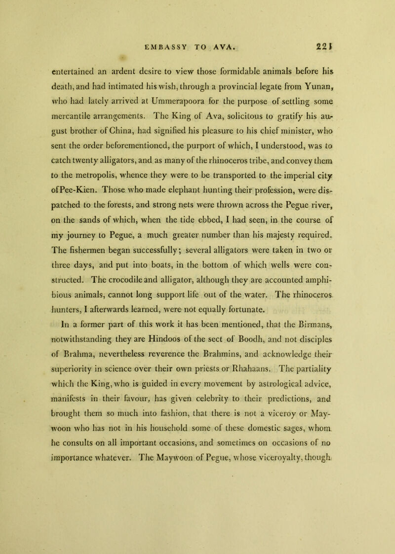 entertained an ardent desire to view those formidable animals before his death, and had intimated his wish, through a provincial legate from Yunan, who had lately arrived at Ummerapoora for the purpose of settling some mercantile arrangements. The King of Ava, solicitous to gratify his au- gust brother of China, had signified his pleasure to his chief minister, who sent the order beforementioned, the purport of which, I understood, was to catch twenty alligators, and as many of the rhinoceros tribe, and convey them to the metropolis, whence they were to be transported to the imperial city ofPee-Kien. Those who made elephant hunting their profession, were disr patched to the forests, and strong nets were thrown across the Pegue river, on the sands of which, when the tide ebbed, I had seen, in the course, of my journey to Pegue, a much greater number than his majesty required.. The fishermen began successfully; several alligators were taken in two or three days, and put into boats, in the bottom of which wells were con- structed. The crocodile and alligator, although they are accounted amphi- bious animals, cannot long support life out of the water. The rhinoceros hunters, I afterwards learned, were-not equally fortunate. In a former part of this work it has been mentioned, that the Birmans-, notwithstanding they are Hindoos of the sect of Boodh, and not disciples of Brahma, nevertheless reverence the Brahmins, and acknowledge their superiority in science over their own priests or Rhahaans. The partiality which the King, who is guided in every movement by astrological advice, manifests in their favour, has given celebrity to their predictions, and brought them so much into fashion, that there is not a viceroy or May- woon who has not in his household some of these domestic sages, whom, he consults on all important occasions, and sometimes on occasions of no importance whatever. The Maywoon of Pegue, whose viceroyalty, though