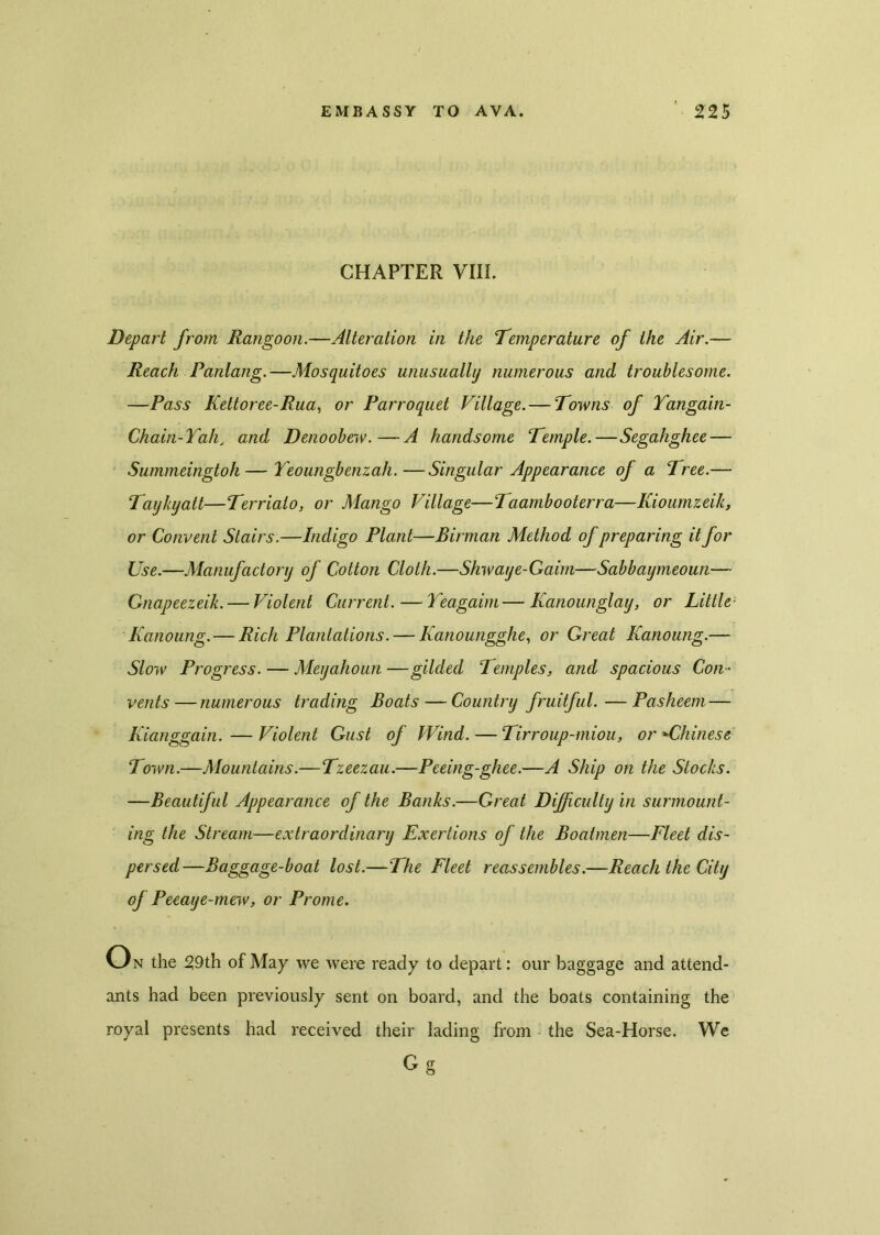 CHAPTER VIII. Depart from Rangoon.—Alteration in the Temperature of the Air.— Reach Panlang.—Mosquitoes unusually numerous and troublesome. —Pass Kettoree-Rua, or Parroquet Village. — Towns of Yangain- Chain-Yah, and Denoobew.—A handsome Temple.—Segahghee — Summeingtoh—Yeoungbenzah.—Singular Appearance of a Tree.— Taykyatt—Terrialo, or Mango Village—Taambooterra—Kioumzeik, or Convent Stairs.—Indigo Plant—Birman Method of preparing it for Use.—Manufactory of Cotton Cloth.—Shwaye-Gaim—Sabbaymeoun— Gnapeezeik.— Violent Current. — Yeagaim—Kanounglay, or Little Kanoung.— Rich Plantations. — Kanoungghe, or Great Kanoung.— Slow Progress. — MeyahoUn —gilded Temples, and spacious Con- vents— numerous trading Boats — Country fruitful. —Pasheem — Kianggain. — Violent Gust of Wind. — Tirroup-miou, or »Chinese Town.—Mountains.—Tzeezau.—Peeing-ghee.—A Ship on the Stocks. —Beautiful Appearance of the Banks.—Great Difficulty in surmount- ing the Stream—extraordinary Exertions of the Boatmen—Fleet dis- persed—Baggage-boat lost.—The Fleet reassembles.—Reach the City oj Peeaye-mew, or Prome. O n the 29th of May we were ready to depart: our baggage and attend- ants had been previously sent on board, and the boats containing the royal presents had received their lading from the Sea-Horse. We G g