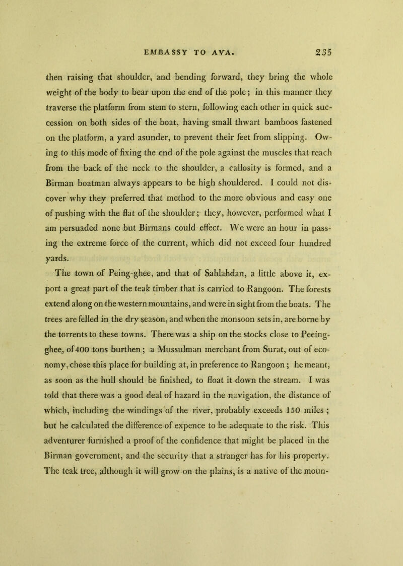 then raising that shoulder, and bending forward, they bring the whole weight of the body to bear upon the end of the pole; in this manner they traverse the platform from stem to stern, following each other in quick suc- cession on both sides of the boat, having small thwart bamboos fastened on the platform, a yard asunder, to prevent their feet from slipping. Ow- ing to this mode of fixing the end of the pole against the muscles that reach from the back of the neck to the shoulder, a callosity is formed, and a Birman boatman always appears to be high shouldered. I could not dis- cover why they preferred that method to the more obvious and easy one of pushing with the flat of the shoulder; they, however, performed what I am persuaded none but Birmans could effect. We were an hour in pass- ing the extreme force of the current, which did not exceed four hundred yards. The town of Peing-ghee, and that of Sahlahdan, a little above it, ex- port a great part of the teak timber that is carried to Rangoon. The forests extend along on the western mountains, and were in sight from the boats. The trees are felled in the dry season, and when the monsoon sets in, are borne by the torrents to these towns. There was a ship on the stocks close to Peeing- ghee, of400 tons burthen ; a Mussulman merchant from Surat, out of eco- nomy, chose this place for building at, in preference to Rangoon ; he meant, as soon as the hull should be finished., to float it down the stream. I was told that there was a good deal of hazard in the navigation, the distance of which, including the windings of the river, probably exceeds 150 miles ; but he calculated the difference of expence to be adequate to the risk. This adventurer furnished a proof of the confidence that might be placed in the Birman government, and the security that a stranger has for his property. The teak tree, although it will grow on the plains, is a native of the moun-