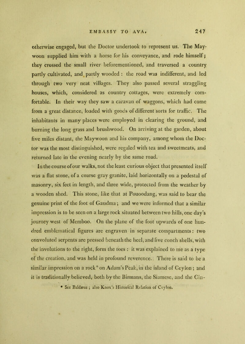 otherwise engaged, but the Doctor undertook to represent us. The May- woon supplied him with a horse for his conveyance, and rode himself; they crossed the small river beforementioned, and traversed a country partly cultivated, and partly wooded : the road was indifferent, and led through two very neat villages. They also passed several straggling houses, which, considered as country cottages, were extremely com- fortable. In their way they saw a caravan of waggons, which had come from a great distance, loaded with goods of different sorts for traffic. The inhabitants in many places were employed in clearing the ground, and burning the long grass and brushwood. On arriving at the garden, about five miles distant, the Maywoon and his company, among whom the Doc- tor was the most distinguished, were regaled with tea and sweetmeats, and returned late in the evening nearly by the same road. In the course of our walks, not the least curious object that presented itself was a flat stone, of a coarse gray granite, laid horizontally on a pedestal of masonry, six feet in length, and three wide, protected from the weather by a wooden shed. This stone, like that at Pouoodang, was said to bear the genuine print of the foot of Gaudma; and we were informed that a similar impression is to be seen on a large rock situated between two hills, one day’s journey west of Memboo. On the plane of the foot upwards of one hun- dred emblematical figures are engraven in separate compartments: two convoluted serpents are pressed beneath the heel, and five conch shells, with the involutions to the right, form the toes : it was explained to me as a type of the creation, and was held in profound reverence. There is said to be a similar impression on a rock* on Adam’s Peak, in the island of Ceylon ; and it is traditionally believed, both by the Birmans, the Siamese, and the Cin- * See Baldaeus ; also Knox’s Historical Relation of Ceylon.