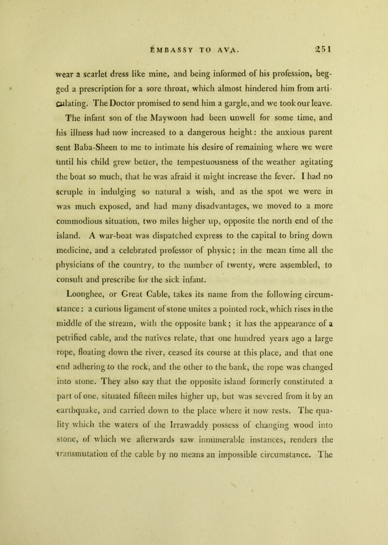 wear a scarlet dress like mine, and being informed of his profession, beg- ged a prescription for a sore throat, which almost hindered him from arti- culating. The Doctor promised to send him a gargle, and we took our leave. The infant son of the Maywoon had been unwell for some time, and his illness had now increased to a dangerous height: the anxious parent sent Baba-Sheen to me to intimate his desire of remaining where we were iintil his child grew better, the tempestuousness of the weather agitating the boat so much, that he was afraid it might increase the fever. I had no scruple in indulging so natural a wish, and as the spot we were in was much exposed, and had many disadvantages, we moved to a more commodious situation, two miles higher up, opposite the north end of the island. A war-boat was dispatched express to the capital to bring down medicine, and a celebrated professor of physic; in the mean time all the physicians of the country, to the number of twenty, were assembled, to consult and prescribe for the sick infant. Loonghee, or Great Cable, takes its name from the following circum- stance : a curious ligament of stone unites a pointed rock, which rises in the middle of the stream, with the opposite bank; it has the appearance of a petrified cable, and the natives relate, that one hundred years ago a large rope, floating down the river, ceased its course at this place, and that one end adhering to the rock, and the other to the bank, the rope was changed into stone. They also say that the opposite island formerly constituted a part of one, situated fifteen miles higher up, but was severed from it by an earthquake, and carried down to the place where it now rests. The qua- lity which the waters of the Irrawaddy possess of changing wood into stone, of which we afterwards saw innumerable instances, renders the transmutation of the cable by no means an impossible circumstance. The
