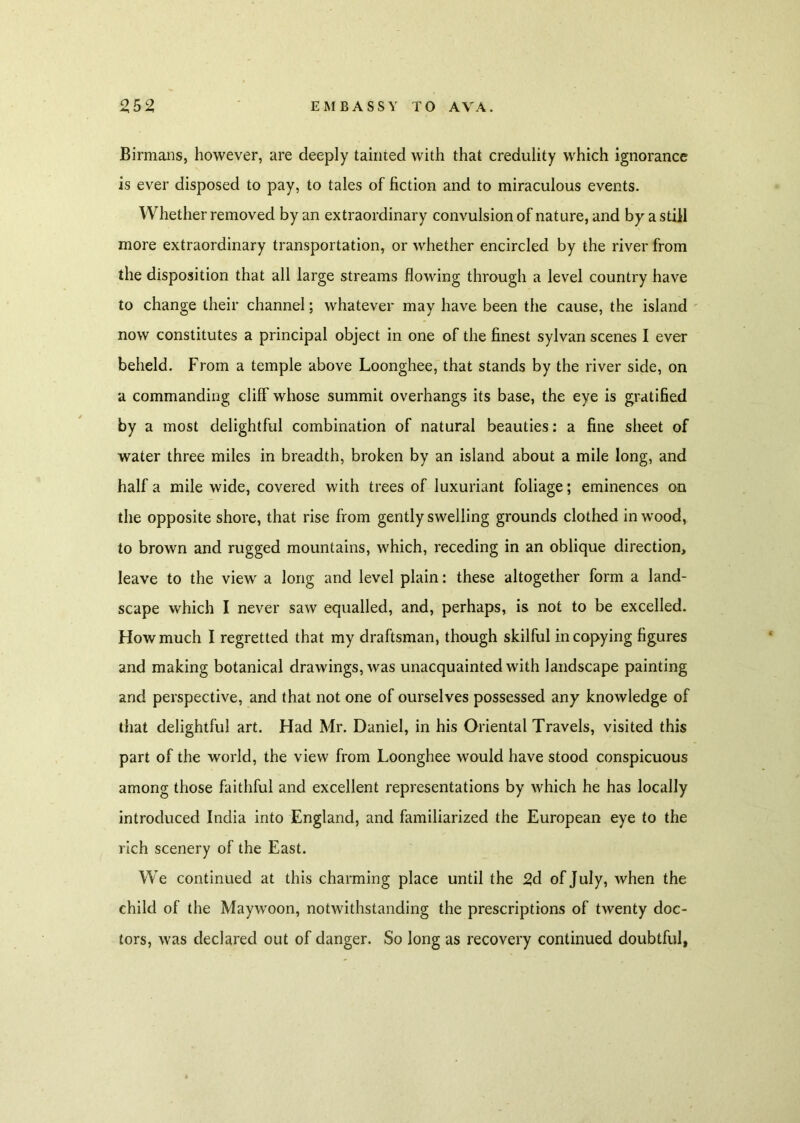 Birmans, however, are deeply tainted with that credulity which ignorance is ever disposed to pay, to tales of fiction and to miraculous events. Whether removed by an extraordinary convulsion of nature, and by a still more extraordinary transportation, or whether encircled by the river from the disposition that all large streams flowing through a level country have to change their channel; whatever may have been the cause, the island now constitutes a principal object in one of the finest sylvan scenes I ever beheld. From a temple above Loonghee, that stands by the river side, on a commanding cliff whose summit overhangs its base, the eye is gratified by a most delightful combination of natural beauties: a fine sheet of water three miles in breadth, broken by an island about a mile long, and half a mile wide, covered with trees of luxuriant foliage; eminences on the opposite shore, that rise from gently swelling grounds clothed in wood, to brown and rugged mountains, which, receding in an oblique direction, leave to the view a long and level plain: these altogether form a land- scape which I never saw equalled, and, perhaps, is not to be excelled. How much I regretted that my draftsman, though skilful in copying figures and making botanical drawings, was unacquainted with landscape painting and perspective, and that not one of ourselves possessed any knowledge of that delightful art. Had Mr. Daniel, in his Oriental Travels, visited this part of the world, the view from Loonghee would have stood conspicuous among those faithful and excellent representations by which he has locally introduced India into England, and familiarized the European eye to the rich scenery of the East. We continued at this charming place until the 2d of July, when the child of the Maywoon, notwithstanding the prescriptions of twenty doc- tors, was declared out of danger. So long as recovery continued doubtful,