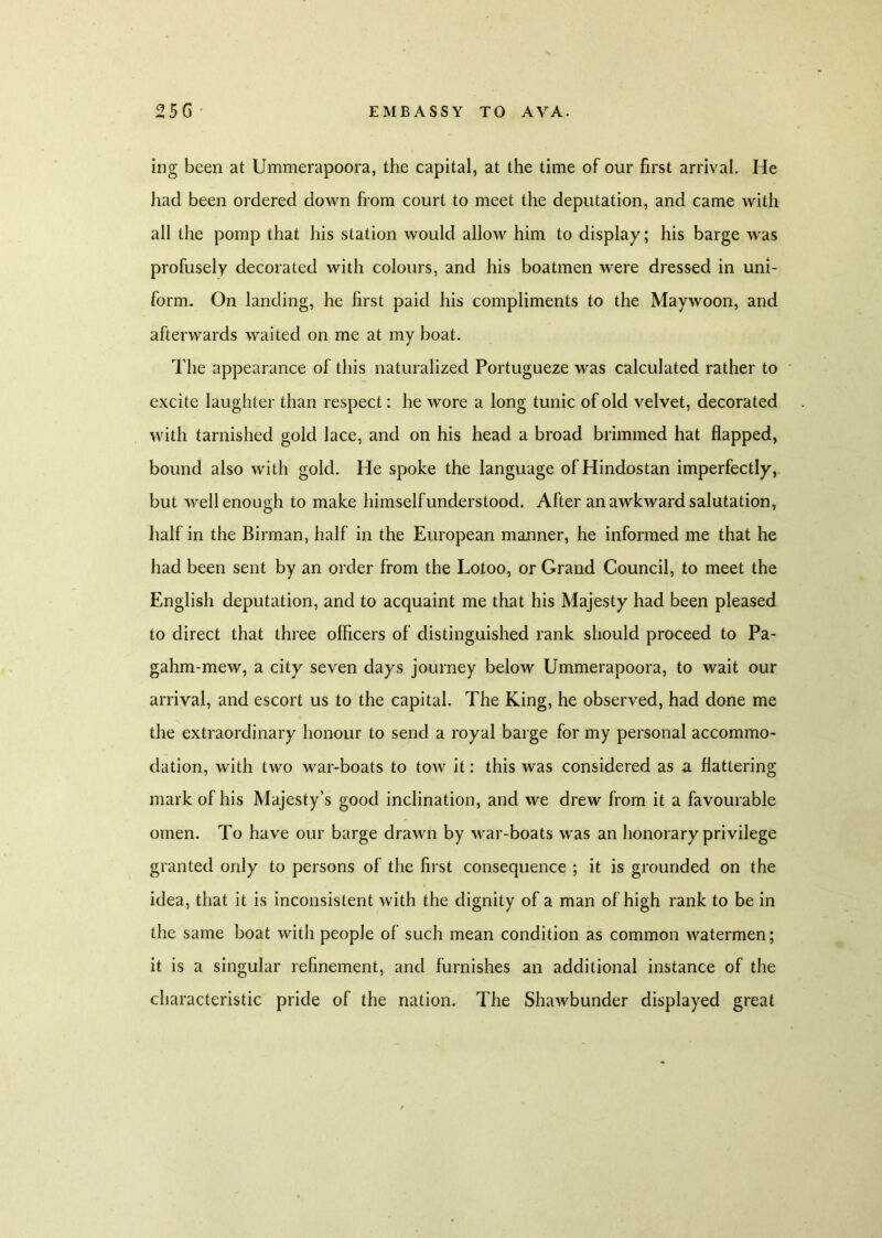 ing been at Ummerapoora, the capital, at the time of our first arrival. He had been ordered down from court to meet the deputation, and came with all the pomp that his station would allow him to display; his barge wras profusely decorated with colours, and his boatmen were dressed in uni- form. On landing, he first paid his compliments to the Maywoon, and afterwards waited on me at my boat. The appearance of this naturalized Portugueze was calculated rather to excite laughter than respect: he wore a long tunic of old velvet, decorated with tarnished gold lace, and on his head a broad brimmed hat flapped, bound also with gold. He spoke the language of Hindostan imperfectly, but well enough to make himself understood. After an awkward salutation, half in the Birman, half in the European manner, he informed me that he had been sent by an order from the Lotoo, or Grand Council, to meet the English deputation, and to acquaint me that his Majesty had been pleased to direct that three officers of distinguished rank should proceed to Pa- gahm-mew, a city seven days journey below Ummerapoora, to wait our arrival, and escort us to the capital. The King, he observed, had done me the extraordinary honour to send a royal barge for my personal accommo- dation, with two war-boats to tow it: this was considered as a flattering mark of his Majesty’s good inclination, and we drew from it a favourable omen. To have our barge drawn by wrar-boats was an honorary privilege granted only to persons of the first consequence ; it is grounded on the idea, that it is inconsistent with the dignity of a man of high rank to be in the same boat with people of such mean condition as common watermen; it is a singular refinement, and furnishes an additional instance of the characteristic pride of the nation. The Shawbunder displayed great