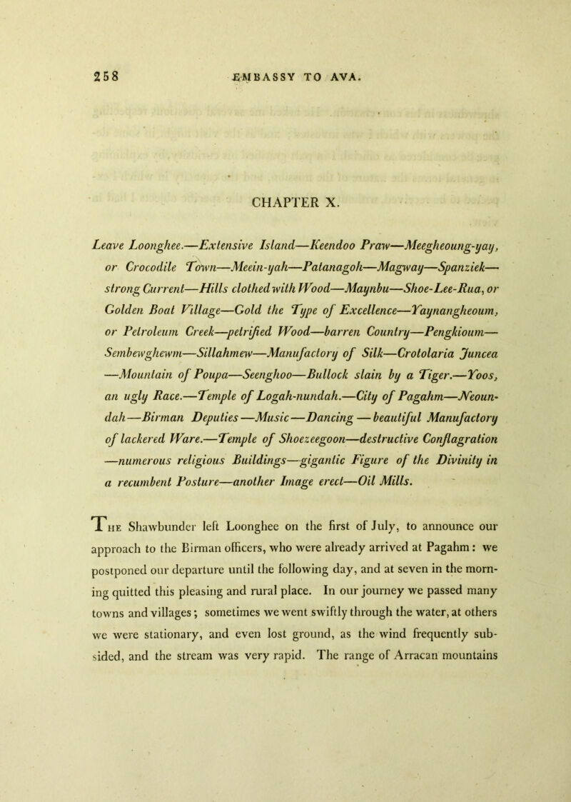 CHAPTER X. Leave Loonghee.—Extensive Island—Keendoo Praw—Meegheoung-yay, or Crocodile Town—Meein-jah—Patanagoh—Magway—Spanziek— strong Current—Hills clothed with Wood—Maynbu—Shoe-Lee-Rua, or Golden Boat Village—Gold the Type of Excellence—Yaynangheoum, or Petroleum Creek—petrified Wood—barren Country—Pengkioum— Sembewghewm—Sillahmew—Manufactory of Silk—Crotolaria funcea —Mountain of Poupa—Seenghoo—Bullock slain by a Tiger.—Toos, an ugly Race.—Temple of Logah-nundah.—City of Pagahm—Neoun- dah —Birman Deputies —Music —Dancing — beautiful Manufactory of lackered Ware.—Temple of Shoezeegoon—destructive Conflagration —numerous religious Buildings—gigantic Figure of the Divinity in a recumbent Posture—another Image erect—Oil Mills. The Shawbunder left Loonghee on the first of July, to announce our approach to the Birman officers, who were already arrived at Pagahm: we postponed our departure until the following day, and at seven in the morn- ing quitted this pleasing and rural place. In our journey we passed many towns and villages; sometimes we went swiftly through the water, at others we were stationary, and even lost ground, as the wind frequently sub- sided, and the stream was very rapid. The range of Arracan mountains