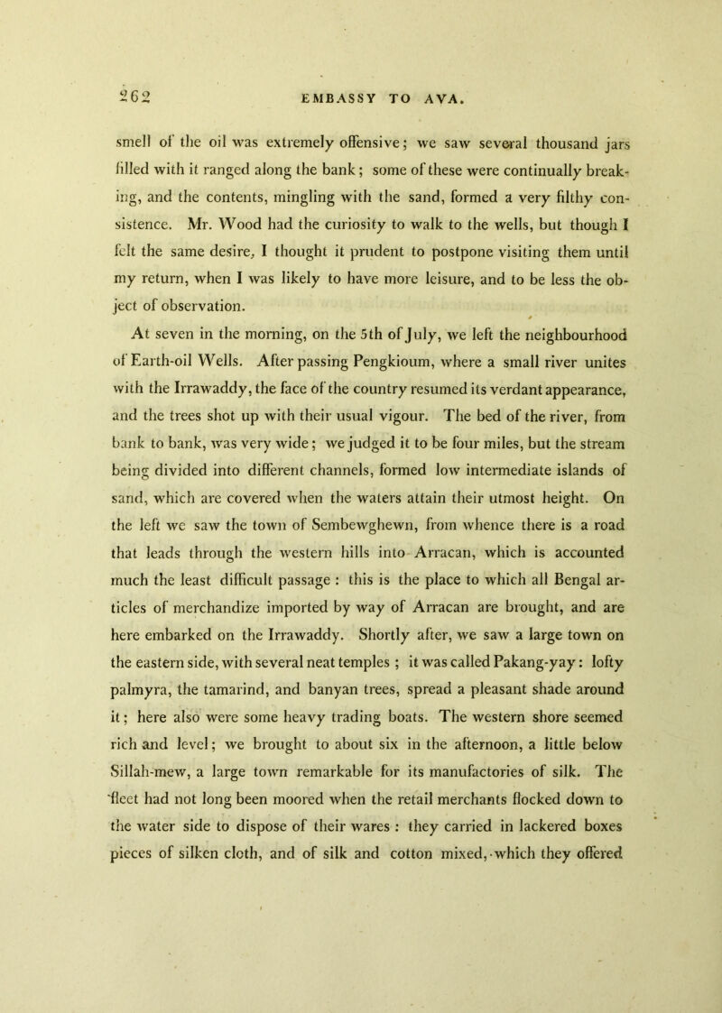 smell of the oil was extremely offensive; we saw several thousand jars lilled with it ranged along the bank; some of these were continually break- ing, and the contents, mingling with the sand, formed a very filthy con- sistence. Mr. Wood had the curiosity to walk to the wells, but though I felt the same desire, I thought it prudent to postpone visiting them until my return, when I was likely to have more leisure, and to be less the ob- ject of observation. * At seven in the morning, on the 5 th of July, we left the neighbourhood of Earth-oil Wells. After passing Pengkioum, where a small river unites with the Irrawaddy, the face of the country resumed its verdant appearance, and the trees shot up with their usual vigour. The bed of the river, from bank to bank, was very wide; we judged it to be four miles, but the stream being divided into different channels, formed low intermediate islands of sand, which are covered when the waters attain their utmost height. On the left we saw the town of Sembewghewn, from whence there is a road that leads through the western hills into Arracan, which is accounted much the least difficult passage : this is the place to which all Bengal ar- ticles of merchandize imported by way of Arracan are brought, and are here embarked on the Irrawaddy. Shortly after, we saw a large town on the eastern side, with several neat temples ; it was called Pakang-yay: lofty palmyra, the tamarind, and banyan trees, spread a pleasant shade around it; here also were some heavy trading boats. The western shore seemed rich and level; we brought to about six in the afternoon, a little below Sillah-mew, a large town remarkable for its manufactories of silk. The 'fleet had not long been moored when the retail merchants flocked down to the water side to dispose of their wares : they carried in lackered boxes pieces of silken cloth, and of silk and cotton mixed, which they offered