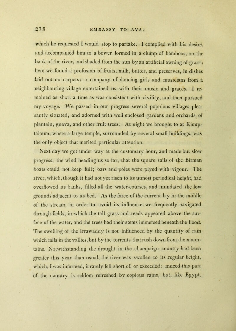 which he requested I would stop to partake. I complied with his desire, and accompanied him to a bower formed in a clump of bamboos, on the bank of the river, and shaded from the sun by an artificial awning of grass : here we found a profusion of fruits, milk, butter, and preserves, in dishes laid out on carpets; a company of dancing girls and musicians from a neighbouring village entertained us with their music and graces. I re- mained as short a time as was consistent with civility, and then pursued my voyage. We passed in our progress several populous villages plea- santly situated, and adorned with well enclosed gardens and orchards of plantain, guava, and other fruit trees. At night v/e brought to at Kioup- taloum, where a large temple, surrounded by several small buildings, was the only object that merited particular attention. Next day we got under way at the customary hour, and made but slow progress, the wind heading us so far, that the square sails of the Birman boats could not keep full; oars and poles were plyed with vigour. The river, which, though it had not yet risen to its utmost periodical height, had overflowed its banks, filled all the water-courses, and inundated the low grounds adjacent to its bed. As the force of the current lay in the middle of the stream, in order to avoid its influence we frequently navigated through fields, in which the tall grass and reeds appeared above the sur- face of the water, and the trees had their stems immersed beneath the flood. The swelling of the Irrawaddy is not influenced by the quantity of rain which falls in the vallies,but by the torrents that rush down from the'moun- tains. Notwithstanding the drought in the champaign country had been greater this year than usual, the river was swollen to its jegular height, which, I was informed, it rarely fell short of, or exceeded : indeed this part of the country is seldom refreshed by copious rains, but, like Egypt,