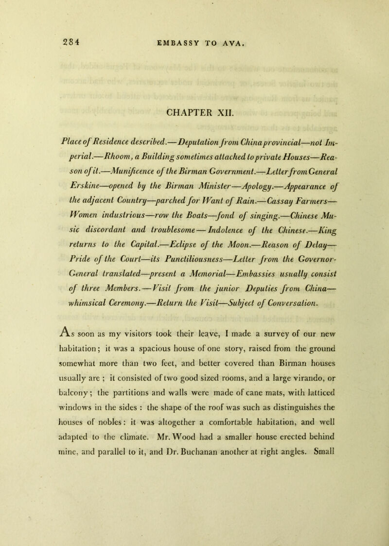 CHAPTER XII. Place of Residence described.—Deputation jrom Chinaprovincial—not Im- perial.—Rhoom, a Building sometimes attached to private Houses—Rea- son of it.—Munificence of the Birman Government.—LetterfromGeneral Erskine—opened by the Birman Minister—Apology.—Appearance of the adjacent Country—parched for Want of Rain.—Cassay Farmers— Women industrious—row the Boats—fond of singing.—Chinese Mu- sic discordant and troublesome — Indolence of the Chinese.—King returns to the Capital.—Eclipse of the Moon.—Reason of Delay— Pride of the Court—its Punctiliousness—Letter from the Governor- General translated—present a Memorial—Embassies usually consist of three Members. — Visit from the junior Deputies from China— whimsical Ceremony.—Return the Visit—Subject of Conversation. A s soon as my visitors took their leave, I made a survey of our new habitation; it was a spacious house of one story, raised from the ground somewhat more than two feet, and better covered than Birman houses usually are ; it consisted of two good sized rooms, and a large virando, or balcony; the partitions and walls were made of cane mats, with latticed windows in the sides : the shape of the roof was such as distinguishes the houses of nobles: it was altogether a comfortable habitation, and well adapted to the climate. Mr. Wood had a smaller house erected behind mine, and parallel to it, and Dr. Buchanan another at right angles. Small