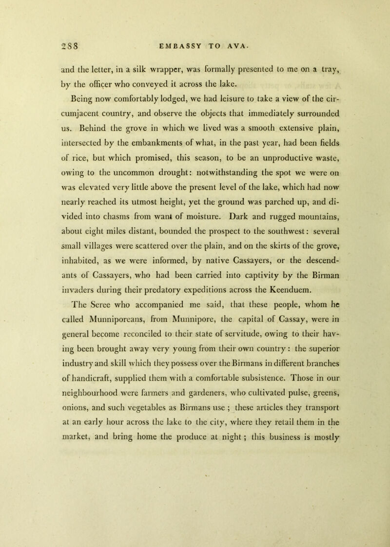 and the letter, in a silk wrapper, was formally presented to me on a tray, by the officer who conveyed it across the lake. Being now comfortably lodged, we had leisure to take a view of the cir- cumjacent country, and observe the objects that immediately surrounded us. Behind the grove in which we lived was a smooth extensive plain, intersected by the embankments of what, in the past year, had been fields of rice, but which promised, this season, to be an unproductive waste, owing to the uncommon drought: notwithstanding the spot we were on was elevated very little above the present level of the lake, which had now nearly reached its utmost height, yet the ground was parched up, and di- vided into chasms from want of moisture. Dark and rugged mountains, about eight miles distant, bounded the prospect to the southwest: several small villages were scattered over the plain, and on the skirts of the grove, inhabited, as we were informed, by native Cassayers, or the descend- ants of Cassayers, who had been carried into captivity by the Birman invaders during their predatory expeditions across the Keenduem. The Seree who accompanied me said, that these people, whom he called Munniporeans, from Munnipore, the capital of Cassay, were in general become reconciled to their state of servitude, owing to their hav- ing been brought away very young from their own country: the superior industry and skill which they possess over the Birmans indifferent branches of handicraft, supplied them with a comfortable subsistence. Those in our neighbourhood were farmers and gardeners, who cultivated pulse, greens, onions, and such vegetables as Birmans use ; these articles they transport at an early hour across the lake to the city, where they retail them in the market, and bring home the produce at night ; this business is mostly