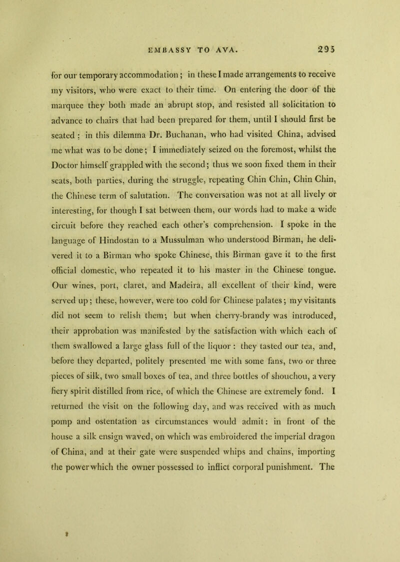 for our temporary accommodation; in these I made arrangements to receive my visitors, who were exact to their time. On entering the door of the marquee they both made an abrupt stop, and resisted all solicitation to advance to chairs that had been prepared for them, until I should first be seated ; in this dilemma Dr. Buchanan, who had visited China, advised me what was to be done; I immediately seized on the foremost, whilst the Doctor himself grappled with the second; thus we soon fixed them in their seats, both parties, during the struggle, repeating Chin Chin, Chin Chin, the Chinese term of salutation. The conversation was not at all lively or interesting, for though I sat between them, our words had to make a wide circuit before they reached each other’s comprehension. I spoke in the language of Hindostan to a Mussulman who understood Birman, he deli* vered it to a Birman who spoke Chinese, this Birman gave it to the first official domestic, who repeated it to his master in the Chinese tongue. Our wines, port, claret, and Madeira, all excellent of their kind, were served up; these, however, were too cold for Chinese palates; my visitants did not seem to relish them; but when cherry-brandy was introducedr their approbation was manifested by the satisfaction with which each of them swallowed a large glass full of the liquor : they tasted our tea, and, before they departed, politely presented me with some fans, two or three pieces of silk, two small boxes of tea, and three bottles of shouchou, a very fiery spirit distilled from rice, of which the Chinese are extremely fond. I returned the visit on the following day, and was received with as much pomp and ostentation as circumstances would admit: in front of the house a silk ensign waved, on which was embroidered the imperial dragon of China, and at their gate were suspended whips and chains, importing the powerwhich the owner possessed to inflict corporal punishment. The 9