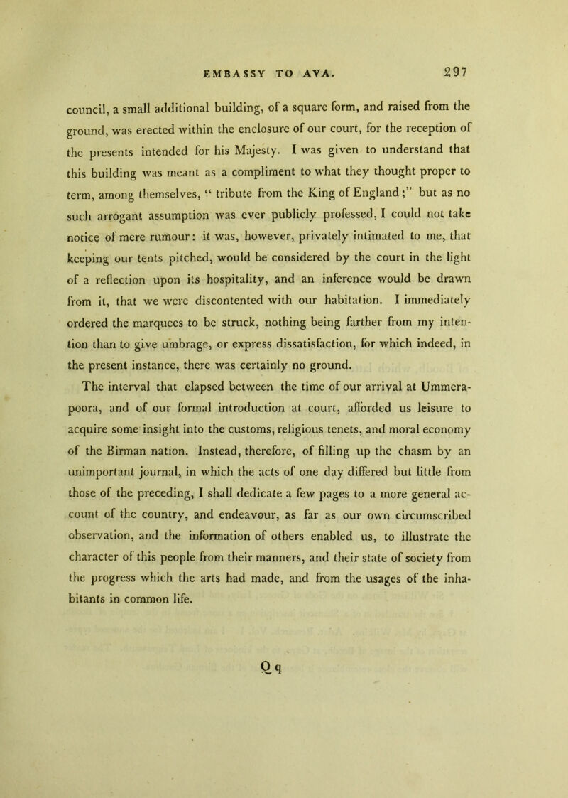 council, a small additional building, of a square form, and raised from the ground, was erected within the enclosure of our court, for the reception of the presents intended for his Majesty. I was given to understand that this building was meant as a compliment to what they thought proper to term, among themselves, “ tribute from the King of England;’’ but as no such arrogant assumption was ever publicly professed, I could not take notice of mere rumour: it was, however, privately intimated to me, that keeping our tents pitched, would be considered by the court in the light of a reflection upon its hospitality, and an inference would be drawn from it, that we were discontented with our habitation. I immediately ordered the marquees to be struck, nothing being farther from my inten- tion than to give umbrage, or express dissatisfaction, for which indeed, in the present instance, there was certainly no ground. The interval that elapsed between the time of our arrival at Ummera- poora, and of our formal introduction at court, afforded us leisure to acquire some insight into the customs, religious tenets, and moral economy of the Birman nation. Instead, therefore, of filling up the chasm by an unimportant journal, in which the acts of one day differed but little from those of the preceding, I shall dedicate a few pages to a more general ac- count of the country, and endeavour, as far as our own circumscribed observation, and the information of others enabled us, to illustrate the character of this people from their manners, and their state of society from the progress which the arts had made, and from the usages of the inha- bitants in common life.