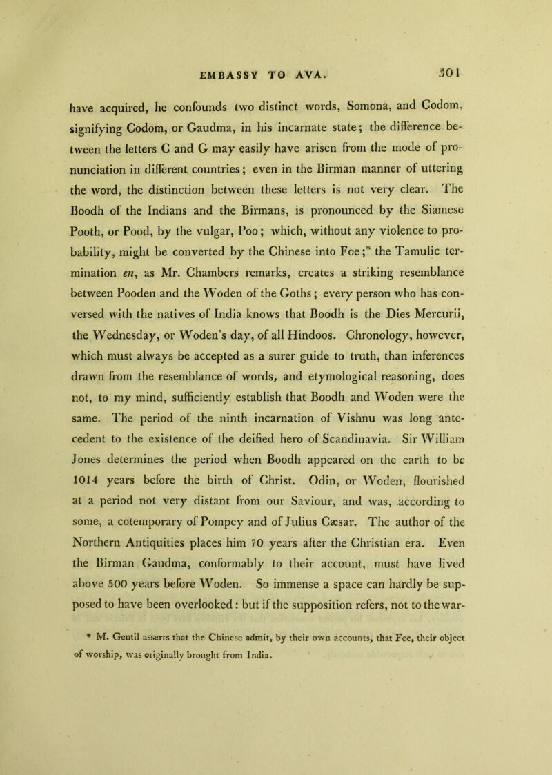 have acquired, he confounds two distinct words, Somona, and Codom, signifying Codom, or Gaudma, in his incarnate state; the difference be- tween the letters C and G may easily have arisen from the mode of pro- nunciation in different countries; even in the Birman manner of uttering the word, the distinction between these letters is not very clear. The Boodh of the Indians and the Birmans, is pronounced by the Siamese Pooth, or Pood, by the vulgar, Poo ; which, without any violence to pro- bability, might be converted by the Chinese into Foe;* the Tamulic ter- mination as Mr. Chambers remarks, creates a striking resemblance between Pooden and the Woden of the Goths; every person who has con- versed with the natives of India knows that Boodh is the Dies Mercurii, the Wednesday, or Woden’s day, of all Hindoos. Chronology, however, which must always be accepted as a surer guide to truth, than inferences drawn from the resemblance of words, and etymological reasoning, does not, to my mind, sufficiently establish that Boodh and Woden were the same. The period of the ninth incarnation of Vishnu was long ante- cedent to the existence of the deified hero of Scandinavia. Sir William Jones determines the period when Boodh appeared on the earth to be 1014 years before the birth of Christ. Odin, or Woden, flourished at a period not very distant from our Saviour, and was, according to some, a cotemporary of Pompey and of Julius Caesar. The author of the Northern Antiquities places him 70 years after the Christian era. Even the Birman Gaudma, conformably to their account, must have lived above 500 years before Woden. So immense a space can hardly be sup- posed to have been overlooked: but if the supposition refers, not to the war- * M. Gent'll asserts that the Chinese admit, by their own accounts, that Foe, their object of worship, was originally brought from India.