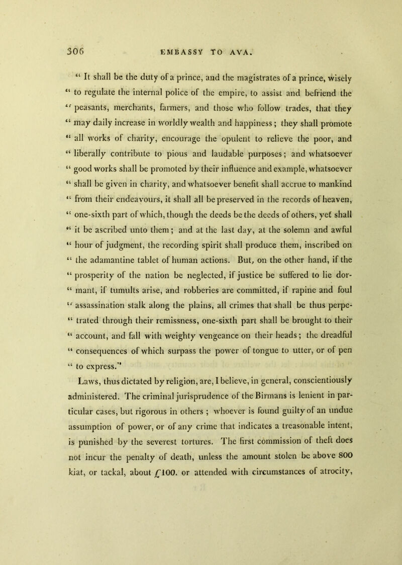 u It shall be the duty of a prince, and the magistrates of a prince, wisely “ to regulate the internal police of the empire, to assist and befriend the peasants, merchants, farmers, and those who follow trades, that they “ may daily increase in worldly wealth and happiness ; they shall promote “ all works of charity, encourage the opulent to relieve the poor, and “ liberally contribute to pious and laudable purposes; and whatsoever “ good works shall be promoted by their influence and example, whatsoever “ shall be given in charity, and whatsoever benefit shall accrue to mankind “ from their endeavours, it shall all be preserved in the records of heaven, “ one-sixth part of which, though the deeds be the deeds of others, yet shall “ it be ascribed unto them; and at the last day, at the solemn and awful “ hour of judgment, the recording spirit shall produce them, inscribed on “ the adamantine tablet of human actions. But, on the other hand, if the “ prosperity of the nation be neglected, if justice be suffered to lie dor- “ mant, if tumults arise, and robberies are committed, if rapine and foul le assassination stalk along the plains, all crimes that shall be thus perpe- “ trated through their remissness, one-sixth part shall be brought to their “ account, and fall with weighty vengeance on their heads; the dreadful “ consequences of which surpass the power of tongue to utter, or of pen “ to express.” Laws, thus dictated by religion, are, I believe, in general, conscientiously administered. The criminal jurisprudence of the Birmans is lenient in par- ticular cases, but rigorous in others ; whoever is found guilty of an undue assumption of power, or of any crime that indicates a treasonable intent, is punished by the severest tortures. The first commission of theft does not incur the penalty of death, unless the amount stolen be above 800 kiat, or tackal, about £100. or attended with circumstances of atrocity,