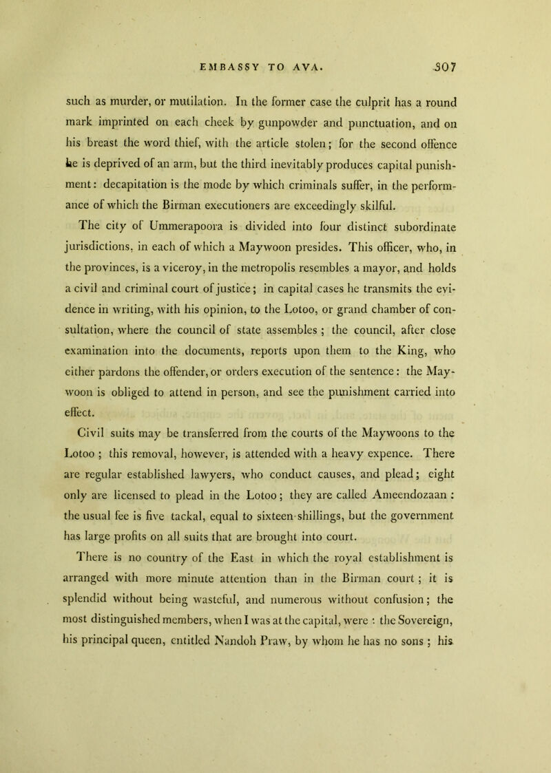 such as murder, or mutilation. In the former case the culprit has a round mark imprinted on each cheek by gunpowder and punctuation, and on his breast the word thief, with the article stolen; for the second offence he is deprived of an arm, but the third inevitably produces capital punish- ment : decapitation is the mode by which criminals suffer, in the perform- ance of which the Birman executioners are exceedingly skilful. The city of Ummerapoora is divided into four distinct subordinate jurisdictions, in each of which a Maywoon presides. This officer, who, in the provinces, is a viceroy, in the metropolis resembles a mayor, and holds a civil and criminal court of justice; in capital cases he transmits the evi- dence in writing, with his opinion, to the Lotoo, or grand chamber of con- sultation, where the council of state assembles ; the council, after close examination into the documents, reports upon them to the King, who either pardons the offender, or orders execution of the sentence: the May- woon is obliged to attend in person, and see the punishment carried into effect. Civil suits may be transferred from the courts of the Maywoons to the Lotoo ; this removal, however, is attended with a heavy expence. There are regular established lawyers, who conduct causes, and plead; eight only are licensed to plead in the Lotoo; they are called Ameendozaan : the usual fee is five tackal, equal to sixteen shillings, but the government has large profits on all suits that are brought into court. There is no country of the East in which the royal establishment is arranged with more minute attention than in the Birman court ; it is splendid without being wasteful, and numerous without confusion; the most distinguished members, when I was at the capital, were *. the Sovereign, his principal queen, entitled Nandoh Praw, by whom he has no sons; his