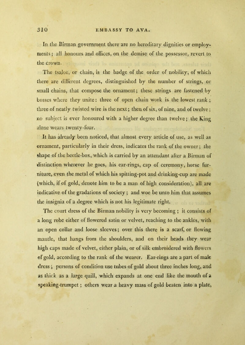 In the Birman government there are no hereditary dignities or employ- ments ; all honours and offices, on the demise of the possessor, revert to the crown. The tsajoe, or chain, is the badge of the order of nobility, of which there are different degrees, distinguished by the number of strings, or small chains, that compose the ornament; these strings are fastened by bosses where they unite: three of open chain work is the lowest rank ; three of neatly twisted wire is the next; then of six, of nine, and of twelve ; no subject is ever honoured with a higher degree than twelve; the King alone wears twenty-four. It has already been noticed, that almost every article of use, as well as ornament, particularly in their dress, indicates the rank of the owner; the shape of the beetle-box, which is carried by an attendant after a Birman of distinction wherever he goes, his ear-rings, cap of ceremony, horse fur- niture, even the metal of which his spitting-pot and drinking-cup are made (which, if of gold, denote him to be a man of high consideration), all are indicative of the gradations of society ; and woe be unto him that assumes the insignia of a degree which is not his legitimate right. The court dress of the Birman nobility is very becoming ; it consists of a long robe either of flowered satin or velvet, reaching to the ankles, with an open collar and loose sleeves; over this there is a scarf, or flowing mantle, that hangs from the shoulders, and on their heads they wear high caps made of velvet, either plain, or of silk embroidered with flowers of gold, according to the rank of the wearer. Ear-rings are a part of male dress ; persons of condition use tubes of gold about three inches long, and as thick as a large quill, which expands at one end like the mouth of a speaking-trumpet; others wear a heavy mass of gold beaten into a plate,