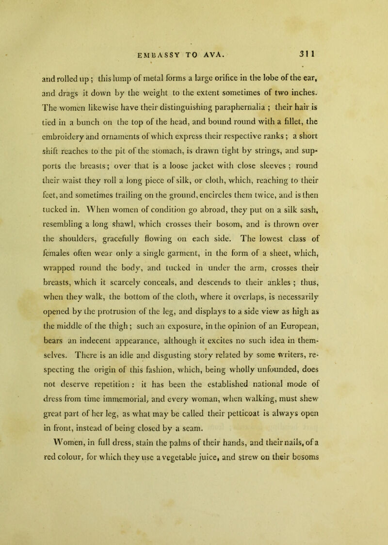 and rolled up ; this lump of metal forms a large orifice in the lobe of the ear, and drags it down by the weight to the extent sometimes of two inches. The women likewise have their distinguishing paraphernalia ; their hair is tied in a bunch on the top of the head, and bound round with a fillet, the embroidery and ornaments of which express their respective ranks ; a short shift reaches to the pit of the stomach, is drawn tight by strings, and sup* ports the breasts; over that is a loose jacket with close sleeves ; round their waist they roll a long piece of silk, or cloth, which, reaching to their feet, and sometimes trailing on the ground, encircles them twice, and is then tucked in. When women of condition go abroad, they put on a silk sash, resembling a long shawl, which crosses their bosom, and is thrown over the shoulders, gracefully flowing on each side. The low'est class of females often wear only a single garment, in the form of a sheet, which, wrapped round the body, and tucked in under the arm, crosses their breasts, which it scarcely conceals, and descends to their ankles ; thus, when they walk, the bottom of the cloth, where it overlaps, is necessarily opened by the protrusion of the leg, and displays to a side view as high as the middle of the thigh; such an exposure, in the opinion of an European, bears an indecent appearance, although it excites no such idea in them* selves. There is an idle and disgusting story related by some writers, re- specting the origin of this fashion, which, being wholly unfounded, does not deserve repetition : it has been the established national mode of dress from time immemorial, and every woman, when walking, must shew' great part of her leg, as w'hat may be called their petticoat is always open in front, instead of being closed by a seam. Women, in full dress, stain the palms of their hands, and their nails* of a red colour, for which they use a vegetable juice, and strew on their bosoms